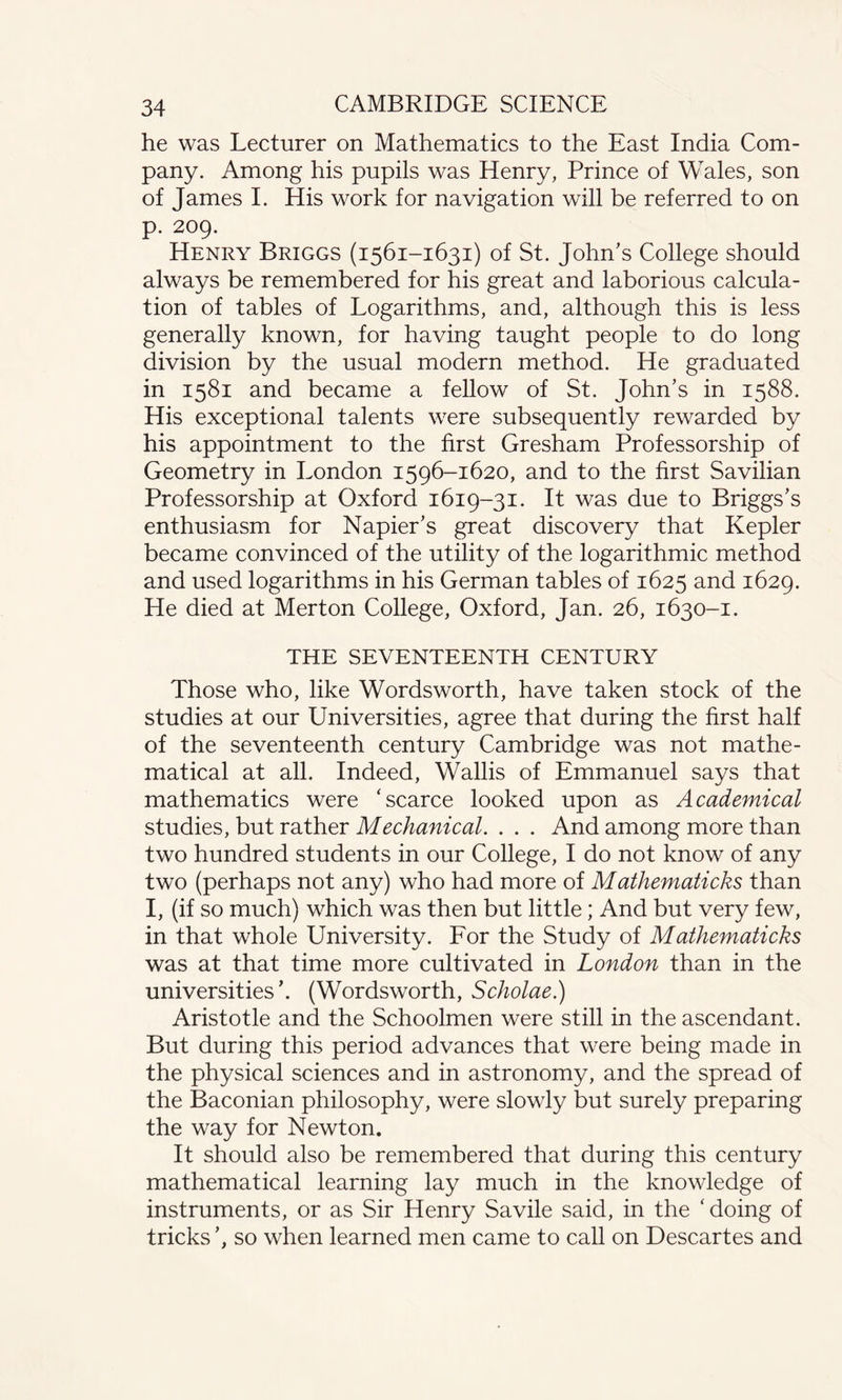he was Lecturer on Mathematics to the East India Com¬ pany. Among his pupils was Henry, Prince of Wales, son of James I. His work for navigation will be referred to on p. 209. Henry Briggs (1561-1631) of St. John’s College should always be remembered for his great and laborious calcula¬ tion of tables of Logarithms, and, although this is less generally known, for having taught people to do long division by the usual modern method. He graduated in 1581 and became a fellow of St. John’s in 1588. His exceptional talents were subsequently rewarded by his appointment to the first Gresham Professorship of Geometry in London 1596-1620, and to the first Savilian Professorship at Oxford 1619-31. It was due to Briggs’s enthusiasm for Napier’s great discovery that Kepler became convinced of the utility of the logarithmic method and used logarithms in his German tables of 1625 and 1629. He died at Merton College, Oxford, Jan. 26, 1630-1. THE SEVENTEENTH CENTURY Those who, like Wordsworth, have taken stock of the studies at our Universities, agree that during the first half of the seventeenth century Cambridge was not mathe¬ matical at all. Indeed, Wallis of Emmanuel says that mathematics were ‘scarce looked upon as Academical studies, but rather Mechanical. . . . And among more than two hundred students in our College, I do not know of any two (perhaps not any) who had more of Mathematicks than I, (if so much) which was then but little; And but very few, in that whole University. For the Study of Mathematicks was at that time more cultivated in London than in the universities’. (Wordsworth, Scholae.) Aristotle and the Schoolmen were still in the ascendant. But during this period advances that were being made in the physical sciences and in astronomy, and the spread of the Baconian philosophy, were slowly but surely preparing the way for Newton. It should also be remembered that during this century mathematical learning lay much in the knowledge of instruments, or as Sir Henry Savile said, in the ‘ doing of tricks ’, so when learned men came to call on Descartes and
