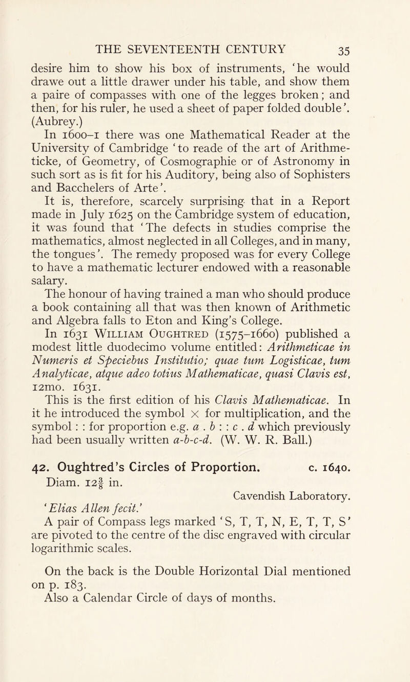 desire him to show his box of instruments, 'he would drawe out a little drawer under his table, and show them a paire of compasses with one of the legges broken; and then, for his ruler, he used a sheet of paper folded double \ (Aubrey.) In 1600-1 there was one Mathematical Reader at the University of Cambridge 'to reade of the art of Arithme- ticke, of Geometry, of Cosmographie or of Astronomy in such sort as is fit for his Auditory, being also of Sophisters and Bacchelers of Arte’. It is, therefore, scarcely surprising that in a Report made in July 1625 on the Cambridge system of education, it was found that ‘The defects in studies comprise the mathematics, almost neglected in all Colleges, and in many, the tongues’. The remedy proposed was for every College to have a mathematic lecturer endowed with a reasonable salary. The honour of having trained a man who should produce a book containing all that was then known of Arithmetic and Algebra falls to Eton and King’s College. In 1631 William Oughtred (1575-1660) published a modest little duodecimo volume entitled: Anthmeticae in Numeris et Speciebus Institutio; quae turn Logisticae, turn Analyticae, atque adeo totius Mathematicae, quasi Clavis est, i2mo. 1631. This is the first edition of his Clavis Mathematicae. In it he introduced the symbol X for multiplication, and the symbol: : for proportion e.g. a . b : : c . d which previously had been usually written a-b-c-d. (W. W. R. Ball.) 42. Oughtred’s Circles of Proportion. c. 1640. Diam. I2§ in. Cavendish Laboratory. ‘ Elias Allen fecit.’ A pair of Compass legs marked 'S, T, T, N, E, T, T, S’ are pivoted to the centre of the disc engraved with circular logarithmic scales. On the back is the Double Horizontal Dial mentioned on p. 183. Also a Calendar Circle of days of months.