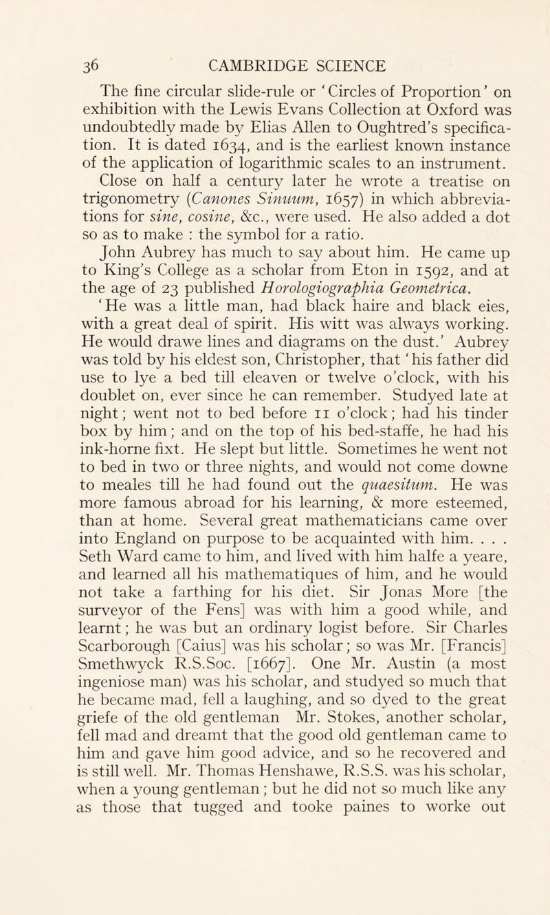 The fine circular slide-rule or ‘ Circles of Proportion ’ on exhibition with the Lewis Evans Collection at Oxford was undoubtedly made by Elias Allen to Oughtred’s specifica¬ tion. It is dated 1634, and is the earliest known instance of the application of logarithmic scales to an instrument. Close on half a century later he wrote a treatise on trigonometry (Canones Sinuum, 1657) in which abbrevia¬ tions for sine, cosine, &c., were used. He also added a dot so as to make : the symbol for a ratio. John Aubrey has much to say about him. He came up to King’s College as a scholar from Eton in 1592, and at the age of 23 published Horologiographia Geometrica. ‘He was a little man, had black haire and black eies, with a great deal of spirit. His witt was always working. He would drawe lines and diagrams on the dust/ Aubrey was told by his eldest son, Christopher, that ‘ his father did use to lye a bed till eleaven or twelve o’clock, with his doublet on, ever since he can remember. Studyed late at night; went not to bed before 11 o’clock; had his tinder box by him; and on the top of his bed-staffe, he had his ink-horne fixt. He slept but little. Sometimes he went not to bed in two or three nights, and would not come downe to meales till he had found out the quaesitum. He was more famous abroad for his learning, & more esteemed, than at home. Several great mathematicians came over into England on purpose to be acquainted with him. . . . Seth Ward came to him, and lived with him halfe a yeare, and learned all his mathematiques of him, and he would not take a farthing for his diet. Sir Jonas More [the surveyor of the Fens] was with him a good while, and learnt; he was but an ordinary logist before. Sir Charles Scarborough [Caius] was his scholar; so was Mr. [Francis] Smethwyck R.S.Soc. [1667]. One Mr. Austin (a most ingeniose man) was his scholar, and studyed so much that he became mad, fell a laughing, and so dyed to the great griefe of the old gentleman Mr. Stokes, another scholar, fell mad and dreamt that the good old gentleman came to him and gave him good advice, and so he recovered and is still well. Mr. Thomas Henshawe, R.S.S. was his scholar, when a young gentleman; but he did not so much like any as those that tugged and tooke paines to worke out