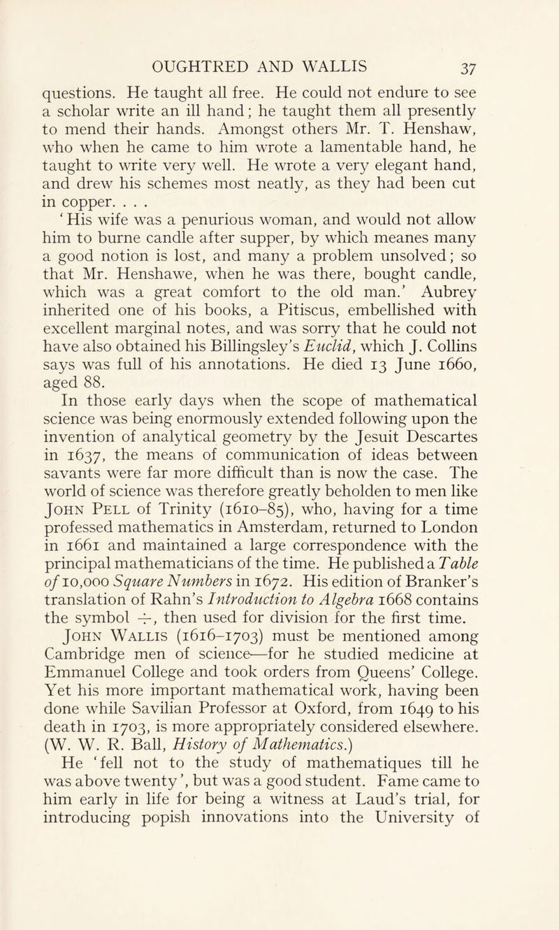 questions. He taught all free. He could not endure to see a scholar write an ill hand; he taught them all presently to mend their hands. Amongst others Mr. T. Henshaw, who when he came to him wrote a lamentable hand, he taught to write very well. He wrote a very elegant hand, and drew his schemes most neatly, as they had been cut in copper. . . . ‘ His wife was a penurious woman, and would not allow him to burne candle after supper, by which meanes many a good notion is lost, and many a problem unsolved; so that Mr. Henshawe, when he was there, bought candle, which was a great comfort to the old man.’ Aubrey inherited one of his books, a Pitiscus, embellished with excellent marginal notes, and was sorry that he could not have also obtained his Billingsley’s Euclid, which J. Collins says was full of his annotations. He died 13 June 1660, aged 88. In those early days when the scope of mathematical science was being enormously extended following upon the invention of analytical geometry by the Jesuit Descartes in 1637, the means of communication of ideas between savants were far more difficult than is now the case. The world of science was therefore greatly beholden to men like John Pell of Trinity (1610-85), who, having for a time professed mathematics in Amsterdam, returned to London in 1661 and maintained a large correspondence with the principal mathematicians of the time. He published a Table of 10,000 Square Numbers in 1672. His edition of Branker’s translation of Rahn’s Introduction to Algebra 1668 contains the symbol -7, then used for division for the first time. John Wallis (1616-1703) must be mentioned among Cambridge men of science-—for he studied medicine at Emmanuel College and took orders from Queens’ College. Yet his more important mathematical work, having been done while Savilian Professor at Oxford, from 1649 to his death in 1703, is more appropriately considered elsewhere. (W. W. R. Ball, History of Mathematics.) He ‘fell not to the study of mathematiques till he was above twenty ’, but was a good student. Fame came to him early in life for being a witness at Laud’s trial, for introducing popish innovations into the University of