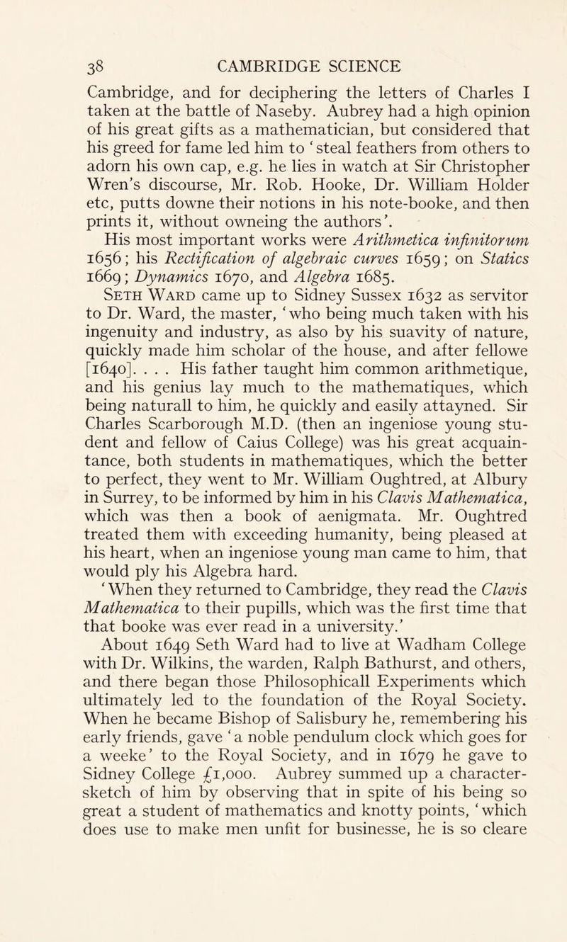 Cambridge, and for deciphering the letters of Charles I taken at the battle of Naseby. Aubrey had a high opinion of his great gifts as a mathematician, but considered that his greed for fame led him to ‘ steal feathers from others to adorn his own cap, e.g. he lies in watch at Sir Christopher Wren’s discourse, Mr. Rob. Hooke, Dr. William Holder etc, putts downe their notions in his note-booke, and then prints it, without owneing the authors’. His most important works were Arithmetica infinitorum 1656; his Rectification of algebraic curves 1659; on Statics 1669; Dynamics 1670, and Algebra 1685. Seth Ward came up to Sidney Sussex 1632 as servitor to Dr. Ward, the master, ‘ who being much taken with his ingenuity and industry, as also by his suavity of nature, quickly made him scholar of the house, and after fellowe [1640]. . . . His father taught him common arithmetique, and his genius lay much to the mathematiques, which being naturall to him, he quickly and easily attayned. Sir Charles Scarborough M.D. (then an ingeniose young stu¬ dent and fellow of Caius College) was his great acquain¬ tance, both students in mathematiques, which the better to perfect, they went to Mr. William Oughtred, at Albury in Surrey, to be informed by him in his Clavis Mathematica, which was then a book of aenigmata. Mr. Oughtred treated them with exceeding humanity, being pleased at his heart, when an ingeniose young man came to him, that would ply his Algebra hard. ‘ When they returned to Cambridge, they read the Clavis Mathematica to their pupills, which was the first time that that booke was ever read in a university/ About 1649 Seth Ward had to live at Wadham College with Dr. Wilkins, the warden, Ralph Bathurst, and others, and there began those Philosophicall Experiments which ultimately led to the foundation of the Royal Society. When he became Bishop of Salisbury he, remembering his early friends, gave ‘ a noble pendulum clock which goes for a weeke’ to the Royal Society, and in 1679 he gave to Sidney College £1,000. Aubrey summed up a character- sketch of him by observing that in spite of his being so great a student of mathematics and knotty points, ‘ which does use to make men unfit for businesse, he is so cleare