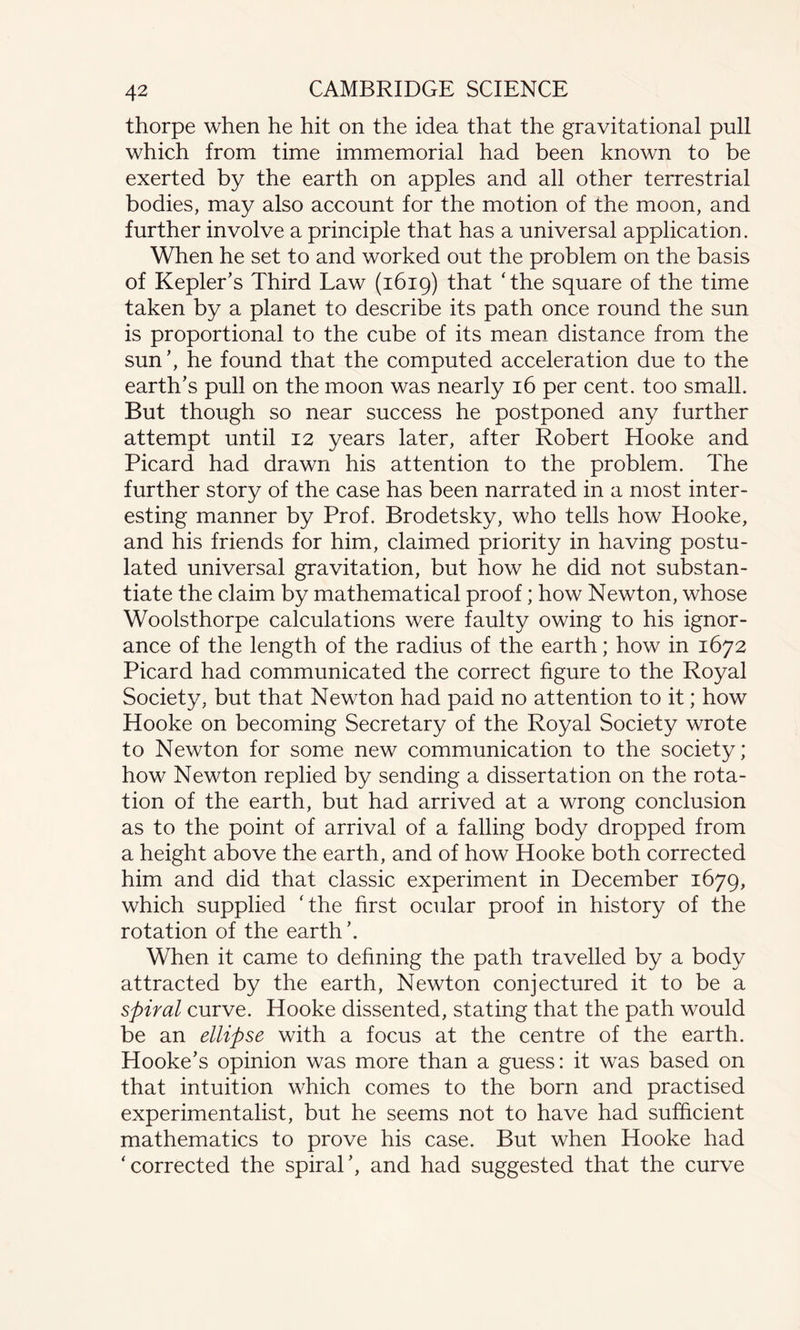 thorpe when he hit on the idea that the gravitational pull which from time immemorial had been known to be exerted by the earth on apples and all other terrestrial bodies, may also account for the motion of the moon, and further involve a principle that has a universal application. When he set to and worked out the problem on the basis of Kepler’s Third Law (1619) that ‘the square of the time taken by a planet to describe its path once round the sun is proportional to the cube of its mean distance from the sun’, he found that the computed acceleration due to the earth’s pull on the moon was nearly 16 per cent, too small. But though so near success he postponed any further attempt until 12 years later, after Robert Hooke and Picard had drawn his attention to the problem. The further story of the case has been narrated in a most inter¬ esting manner by Prof. Brodetsky, who tells how Hooke, and his friends for him, claimed priority in having postu¬ lated universal gravitation, but how he did not substan¬ tiate the claim by mathematical proof; how Newton, whose Woolsthorpe calculations were faulty owing to his ignor¬ ance of the length of the radius of the earth; how in 1672 Picard had communicated the correct figure to the Royal Society, but that Newton had paid no attention to it; how Hooke on becoming Secretary of the Royal Society wrote to Newton for some new communication to the society; how Newton replied by sending a dissertation on the rota¬ tion of the earth, but had arrived at a wrong conclusion as to the point of arrival of a falling body dropped from a height above the earth, and of how Hooke both corrected him and did that classic experiment in December 1679, which supplied ‘the first ocular proof in history of the rotation of the earth’. When it came to defining the path travelled by a body attracted by the earth, Newton conjectured it to be a spiral curve. Hooke dissented, stating that the path would be an ellipse with a focus at the centre of the earth. Hooke’s opinion was more than a guess: it was based on that intuition which comes to the born and practised experimentalist, but he seems not to have had sufficient mathematics to prove his case. But when Hooke had ‘corrected the spiral’, and had suggested that the curve