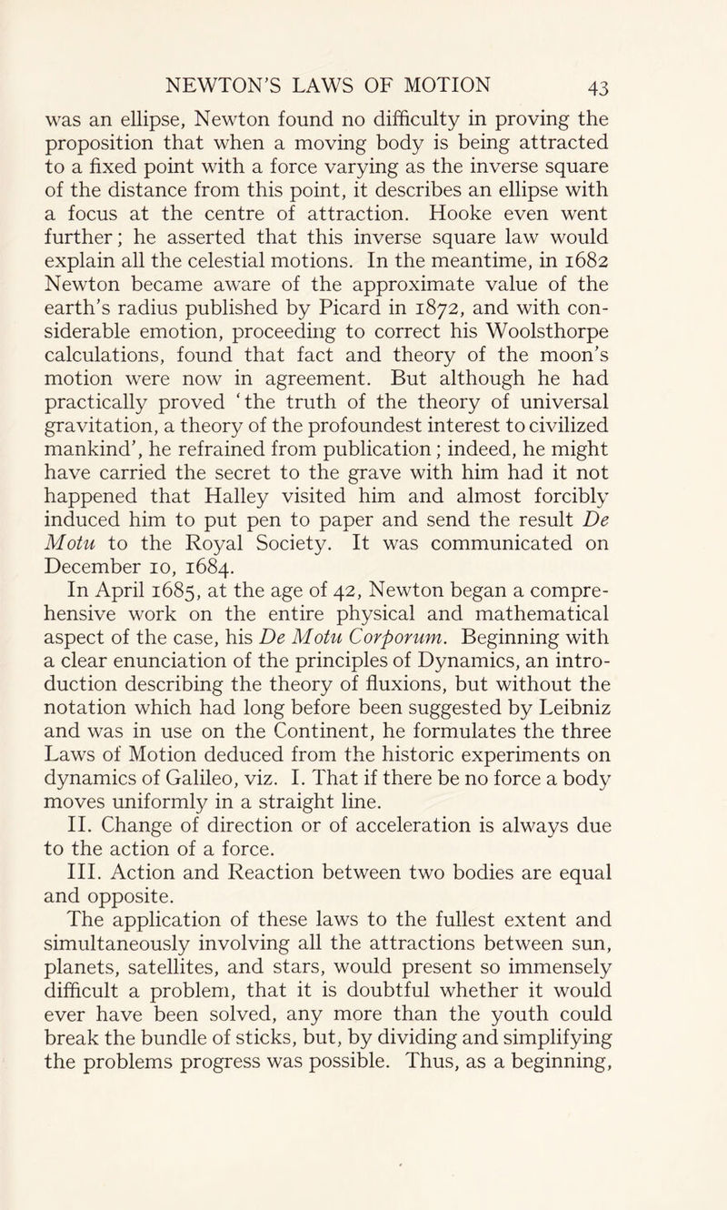 was an ellipse, Newton found no difficulty in proving the proposition that when a moving body is being attracted to a fixed point with a force varying as the inverse square of the distance from this point, it describes an ellipse with a focus at the centre of attraction. Hooke even went further; he asserted that this inverse square law would explain all the celestial motions. In the meantime, in 1682 Newton became aware of the approximate value of the earth’s radius published by Picard in 1872, and with con¬ siderable emotion, proceeding to correct his Woolsthorpe calculations, found that fact and theory of the moon’s motion were now in agreement. But although he had practically proved 'the truth of the theory of universal gravitation, a theory of the profoundest interest to civilized mankind’, he refrained from publication; indeed, he might have carried the secret to the grave with him had it not happened that Halley visited him and almost forcibly induced him to put pen to paper and send the result De Motu to the Royal Society. It was communicated on December 10, 1684. In April 1685, at the age of 42, Newton began a compre¬ hensive work on the entire physical and mathematical aspect of the case, his De Motu Corporum. Beginning with a clear enunciation of the principles of Dynamics, an intro¬ duction describing the theory of fluxions, but without the notation which had long before been suggested by Leibniz and was in use on the Continent, he formulates the three Laws of Motion deduced from the historic experiments on dynamics of Galileo, viz. I. That if there be no force a body moves uniformly in a straight line. II. Change of direction or of acceleration is always due to the action of a force. III. Action and Reaction between two bodies are equal and opposite. The application of these laws to the fullest extent and simultaneously involving all the attractions between sun, planets, satellites, and stars, would present so immensely difficult a problem, that it is doubtful whether it would ever have been solved, any more than the youth could break the bundle of sticks, but, by dividing and simplifying the problems progress was possible. Thus, as a beginning,