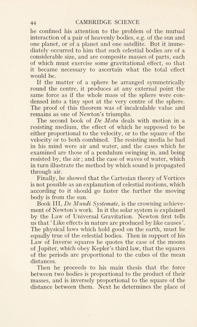 he confined his attention to the problem of the mutual interaction of a pair of heavenly bodies, e.g. of the sun and one planet, or of a planet and one satellite. But it imme¬ diately occurred to him that such celestial bodies are of a considerable size, and are composite masses of parts, each of which must exercise some gravitational effect, so that it became necessary to ascertain what the total effect would be. If the matter of a sphere be arranged symmetrically round the centre, it produces at any external point the same force as if the whole mass of the sphere were con¬ densed into a tiny spot at the very centre of the sphere. The proof of this theorem was of incalculable value and remains as one of Newton's triumphs. The second book of De Motu deals with motion in a resisting medium, the effect of which he supposed to be either proportional to the velocity, or to the square of the velocity or to both combined. The resisting media he had in his mind were air and water, and the cases which he examined are those of a pendulum swinging in, and being resisted by, the air; and the case of waves of water, which in turn illustrate the method by which sound is propagated through air. Finally, he showed that the Cartesian theory of Vortices is not possible as an explanation of celestial motions, which according to it should go faster the further the moving body is from the sun. Book III, De Mundi Systemate, is the crowning achieve¬ ment of Newton's work. In it the solar system is explained by the Law of Universal Gravitation. Newton first tells us that ‘ Like effects in nature are produced by like causes'. The physical laws which hold good on the earth, must be equally true of the celestial bodies. Then in support of his Law of Inverse squares he quotes the case of the moons of Jupiter, which obey Kepler's third law, that the squares of the periods are proportional to the cubes of the mean distances. Then he proceeds to his main thesis that the force between two bodies is proportional to the product of their masses, and is inversely proportional to the square of the distance between them. Next he determines the place of