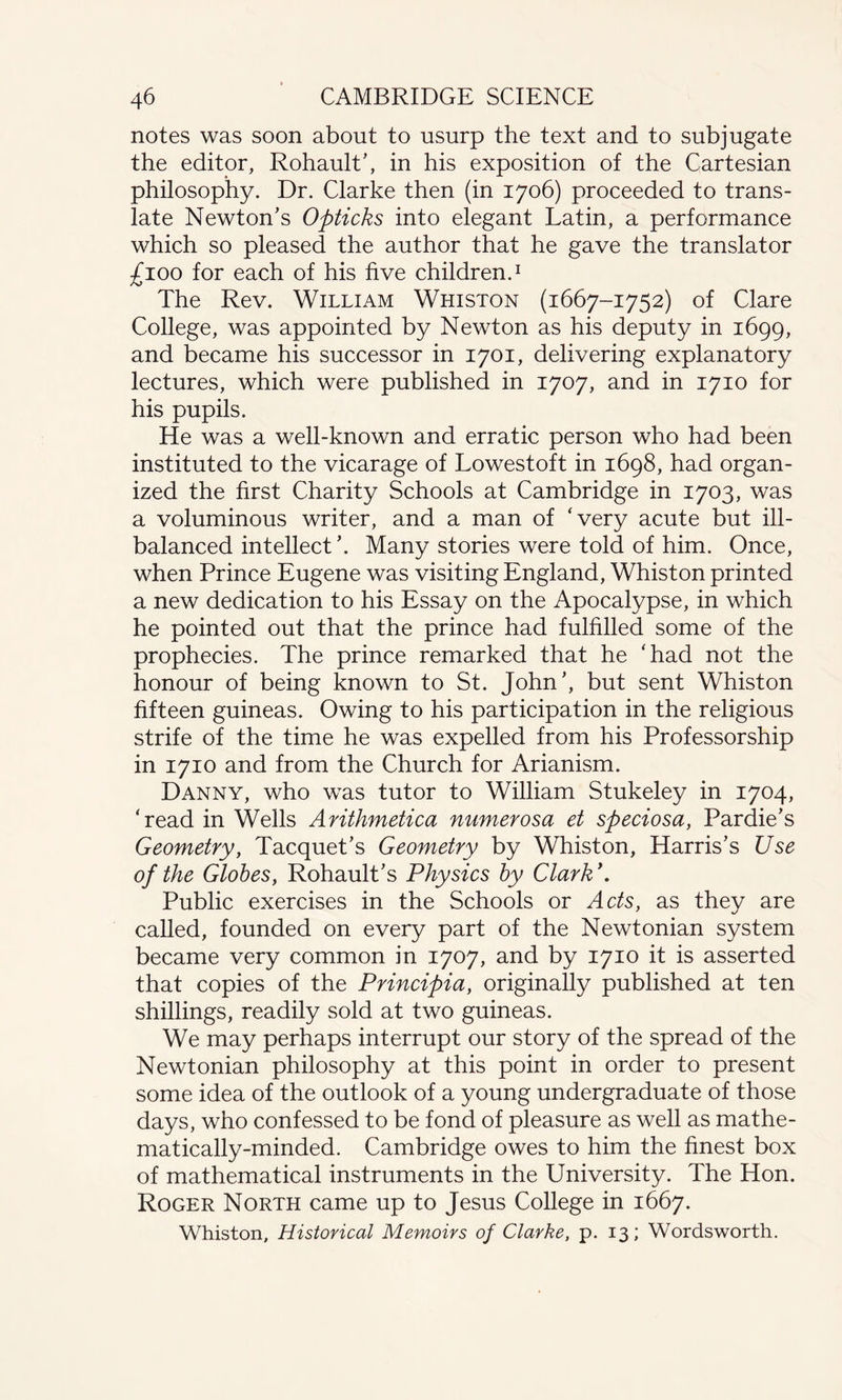 notes was soon about to usurp the text and to subjugate the editor, Rohault’, in his exposition of the Cartesian philosophy. Dr. Clarke then (in 1706) proceeded to trans¬ late Newton’s Opticks into elegant Latin, a performance which so pleased the author that he gave the translator £100 for each of his five children.1 The Rev. William Whiston (1667-1752) of Clare College, was appointed by Newton as his deputy in 1699, and became his successor in 1701, delivering explanatory lectures, which were published in 1707, and in 1710 for his pupils. He was a well-known and erratic person who had been instituted to the vicarage of Lowestoft in 1698, had organ¬ ized the first Charity Schools at Cambridge in 1703, was a voluminous writer, and a man of ‘very acute but ill- balanced intellect ’. Many stories were told of him. Once, when Prince Eugene was visiting England, Whiston printed a new dedication to his Essay on the Apocalypse, in which he pointed out that the prince had fulfilled some of the prophecies. The prince remarked that he ‘had not the honour of being known to St. John’, but sent Whiston fifteen guineas. Owing to his participation in the religious strife of the time he was expelled from his Professorship in 1710 and from the Church for Arianism. Danny, who was tutor to William Stukeley in 1704, ‘read in Wells Arithmetica numerosa et speciosa, Pardie’s Geometry, Tacquet’s Geometry by Whiston, Harris’s Use of the Globes, Rohault’s Physics by Clark*. Public exercises in the Schools or Acts, as they are called, founded on every part of the Newtonian system became very common in 1707, and by 1710 it is asserted that copies of the Principia, originally published at ten shillings, readily sold at two guineas. We may perhaps interrupt our story of the spread of the Newtonian philosophy at this point in order to present some idea of the outlook of a young undergraduate of those days, who confessed to be fond of pleasure as well as mathe¬ matically-minded. Cambridge owes to him the finest box of mathematical instruments in the University. The Hon. Roger North came up to Jesus College in 1667. Whiston, Historical Memoirs of Clarke, p. 13; Wordsworth.