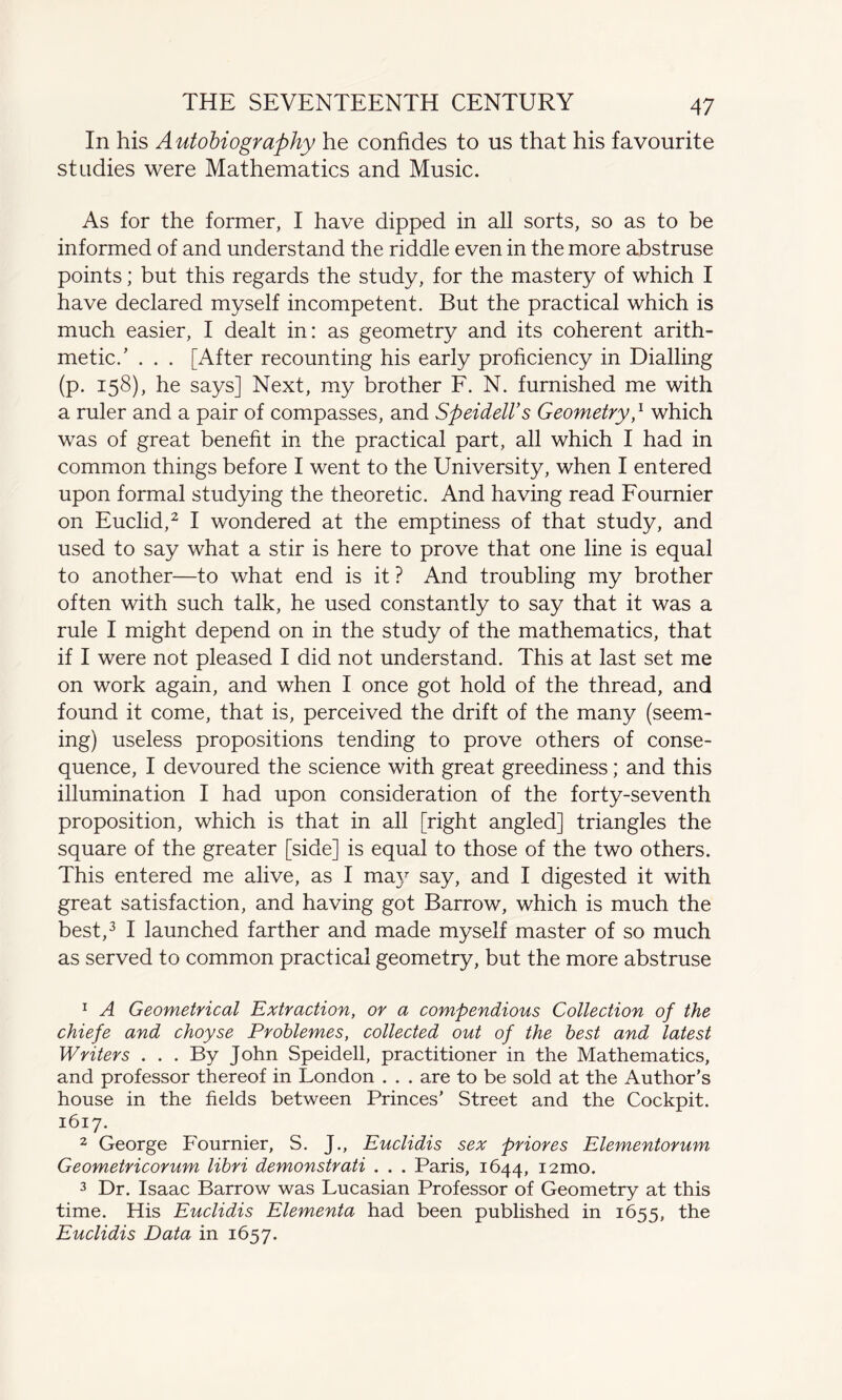 THE SEVENTEENTH CENTURY In his Autobiography he confides to us that his favourite studies were Mathematics and Music. As for the former, I have dipped in all sorts, so as to be informed of and understand the riddle even in the more abstruse points; but this regards the study, for the mastery of which I have declared myself incompetent. But the practical which is much easier, I dealt in: as geometry and its coherent arith¬ metic/ . . . [After recounting his early proficiency in Dialling (p. 158), he says] Next, my brother F. N. furnished me with a ruler and a pair of compasses, and Speidell’s Geometry,1 which was of great benefit in the practical part, all which I had in common things before I went to the University, when I entered upon formal studying the theoretic. And having read Fournier on Euclid,2 I wondered at the emptiness of that study, and used to say what a stir is here to prove that one line is equal to another—to what end is it ? And troubling my brother often with such talk, he used constantly to say that it was a rule I might depend on in the study of the mathematics, that if I were not pleased I did not understand. This at last set me on work again, and when I once got hold of the thread, and found it come, that is, perceived the drift of the many (seem¬ ing) useless propositions tending to prove others of conse¬ quence, I devoured the science with great greediness; and this illumination I had upon consideration of the forty-seventh proposition, which is that in all [right angled] triangles the square of the greater [side] is equal to those of the two others. This entered me alive, as I may say, and I digested it with great satisfaction, and having got Barrow, which is much the best,3 I launched farther and made myself master of so much as served to common practical geometry, but the more abstruse 1 A Geometrical Extraction, or a compendious Collection of the chiefe and choyse Problemes, collected out of the best and latest Writers . . . By John Speidell, practitioner in the Mathematics, and professor thereof in London . . . are to be sold at the Author’s house in the fields between Princes’ Street and the Cockpit. 1617. 2 George Fournier, S. J., Euclidis sex priores Elementorum Geometricorum libri demonstrati . . . Paris, 1644, i2mo. 3 Dr. Isaac Barrow was Lucasian Professor of Geometry at this time. His Euclidis Elementa had been published in 1655, the Euclidis Data in 1657.