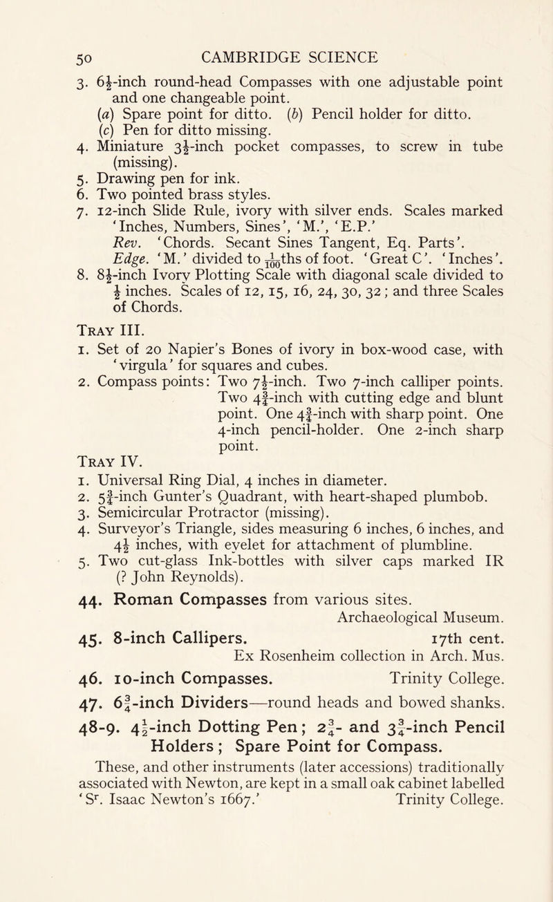 3. 6|-inch round-head Compasses with one adjustable point and one changeable point. (a) Spare point for ditto, (b) Pencil holder for ditto. (c) Pen for ditto missing. 4. Miniature 3|-inch pocket compasses, to screw in tube (missing). 5. Drawing pen for ink. 6. Two pointed brass styles. 7. 12-inch Slide Rule, ivory with silver ends. Scales marked ‘Inches, Numbers, Sines’, ‘M.’, ‘E.P.’ Rev. ‘Chords. Secant Sines Tangent, Eq. Parts’. Edge. ‘ M. ’ divided to ^ths f°°t. ‘ Great C ’. ‘ Inches ’. 8. 8J-inch Ivory Plotting Scale with diagonal scale divided to \ inches. Scales of 12, 15, 16, 24, 30, 32 ; and three Scales of Chords. Tray III. 1. Set of 20 Napier's Bones of ivory in box-wood case, with ‘virgula’ for squares and cubes. 2. Compass points: Two 7|-inch. Two 7-inch calliper points. Two 4f-inch with cutting edge and blunt point. One 4f-inch with sharp point. One 4-inch pencil-holder. One 2-inch sharp point. Tray IV. 1. Universal Ring Dial, 4 inches in diameter. 2. 5f-inch Gunter’s Quadrant, with heart-shaped plumbob. 3. Semicircular Protractor (missing). 4. Surveyor’s Triangle, sides measuring 6 inches, 6 inches, and 4! inches, with eyelet for attachment of plumbline. 5. Two cut-glass Ink-bottles with silver caps marked IR (? John Reynolds). 44. Roman Compasses from various sites. Archaeological Museum. 45. 8-inch Callipers. 17th cent. Ex Rosenheim collection in Arch. Mus. 46. i o-inch Compasses. Trinity College. 47. 6|-inch Dividers—round heads and bowed shanks. 48-9. 4|-inch Dotting Pen; 2|- and 3f-inch Pencil Holders ; Spare Point for Compass. These, and other instruments (later accessions) traditionally associated with Newton, are kept in a small oak cabinet labelled ‘Sr. Isaac Newton’s 1667.’ Trinity College.
