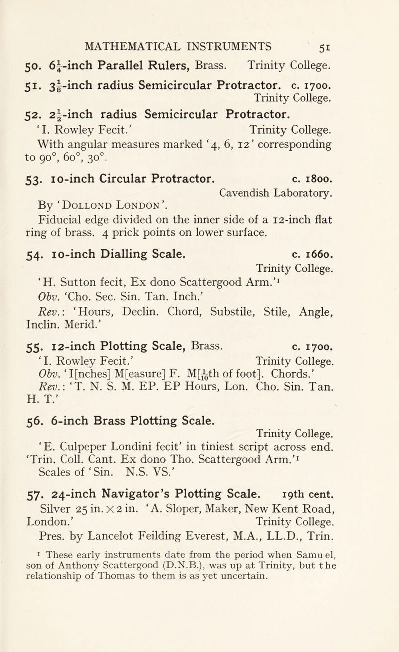 50. 6J-inch Parallel Rulers, Brass. Trinity College. 51. 3|-inch radius Semicircular Protractor, c. 1700. Trinity College. 52. 22-inch radius Semicircular Protractor. ‘I. Rowley Fecit.’ Trinity College. With angular measures marked ‘4, 6, 12’ corresponding to 90°, 6o°, 30°. 53. 10-inch Circular Protractor. c. 1800. Cavendish Laboratory. By ‘Dollond London’. Fiducial edge divided on the inner side of a 12-inch flat ring of brass. 4 prick points on lower surface. 54. 10-inch Dialling Scale. c. 1660. Trinity College. ‘H. Sutton fecit, Ex dono Scattergood Arm.’1 Obv. ‘Cho. Sec. Sin. Tan. Inch.’ Rev.: ‘ Hours, Declin. Chord, Substile, Stile, Angle, Inclin. Merid.’ 55. 12-inch Plotting Scale, Brass. c. 1700. ‘I. Rowley Fecit.’ Trinity College. Obv. ‘ I[nches] M[easure] F. M[^th of foot]. Chords.’ Rev.: ‘T. N. S. M. EP. EP Hours, Lon. Cho. Sin. Tan. H. T.’ 56. 6-inch Brass Plotting Scale. Trinity College. ‘ E. Culpeper Londini fecit’ in tiniest script across end. ‘Trin. Coll. Cant. Ex dono Tho. Scattergood Arm.’1 Scales of ‘Sin. N.S. VS.' 57. 24-inch Navigator’s Plotting Scale. 19th cent. Silver 25 in. x 2 in. ‘ A. Sloper, Maker, New Kent Road, London.’ Trinity College. Pres, by Lancelot Feilding Everest, M.A., LL.D., Trin. 1 These early instruments date from the period when Samu el, son of Anthony Scattergood (D.N.B.), was up at Trinity, but the relationship of Thomas to them is as yet uncertain.