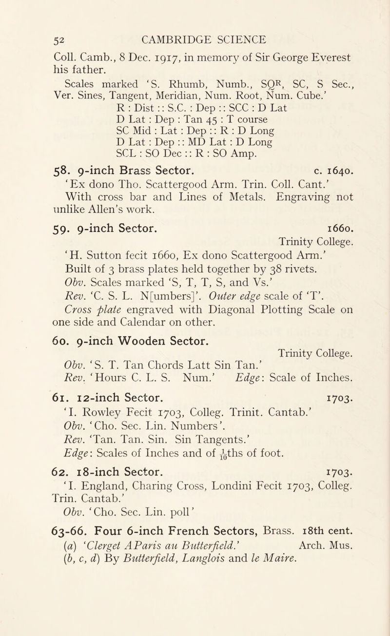 Coll. Camb., 8 Dec. 1917, in memory of Sir George Everest his father. Scales marked ‘S. Rhumb, Numb., SQR, SC, S Sec., Ver. Sines, Tangent, Meridian, Num. Root, Num. Cube/ R : Dist :: S.C. : Dep :: SCC : D Lat D Lat : Dep : Tan 45 : T course SC Mid : Lat : Dep :: R : D Long D Lat: Dep :: MD Lat : D Long SCL : SO Dec :: R : SO Amp. 58. 9-inch Brass Sector. c. 1640. ‘Ex dono Tho. Scattergood Arm. Trin. Coll. Cant/ With cross bar and Lines of Metals. Engraving not unlike Allen’s work. 59. 9-inch Sector. 1660. Trinity College. ‘H. Sutton fecit 1660, Ex dono Scattergood Arm/ Built of 3 brass plates held together by 38 rivets. Obv. Scales marked ‘S, T, T, S, and Vs/ Rev. ‘C. S. L. N[umbers]’. Outer edge scale of ‘T\ Cross plate engraved with Diagonal Plotting Scale on one side and Calendar on other. 60. 9-inch Wooden Sector. Trinity College. Obv. ‘S. T. Tan Chords Latt Sin Tan/ Rev. ‘Hours C. L. S. Num/ Edge: Scale of Inches. 61. 12-inch Sector. 1703. ‘I. Rowley Fecit 1703, Colleg. Trinit. Cantab/ Obv. ‘Cho. Sec. Lin. Numbers’. Rev. ‘Tan. Tan. Sin. Sin Tangents.’ Edge: Scales of Inches and of -Rths of foot. 62. 18-inch Sector. 1703. ‘I. England, Charing Cross, Londini Fecit 1703, Colleg. Trin. Cantab/ Obv. ‘Cho. Sec. Lin. poll’ 63-66. Four 6-inch French Sectors, Brass. 18th cent. (a) ‘Clerget A Paris au Butterfield.’ Arch. Mus. (b, c, d) By Butterfield, Langlois and le Maire.