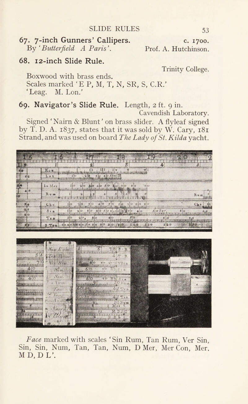 SLIDE RULES 67. 7-inch Gunners’ Callipers. c. 1700. By ‘Butterfield A Paris’. Prof. A. Hutchinson. 68. 12-inch Slide Rule. Trinity College. Boxwood with brass ends. Scales marked ‘EP, M, T, N, SR, S, C.R/ ‘Leag. M. Lon/ 69. Navigator’s Slide Rule. Length, 2 ft. 9 in. Cavendish Laboratory. Signed ‘ Nairn & Blunt ’ on brass slider. A flyleaf signed by T. D. A. 1837, states that it was sold by W. Cary, 181 Strand, and was used on board The Lady of St. Kilda yacht. Face marked with scales ‘Sin Rum, Tan Rum, Ver Sin, Sin, Sin, Num, Tan, Tan, Num, D Mer, Mer Con, Mer. M D, D L\