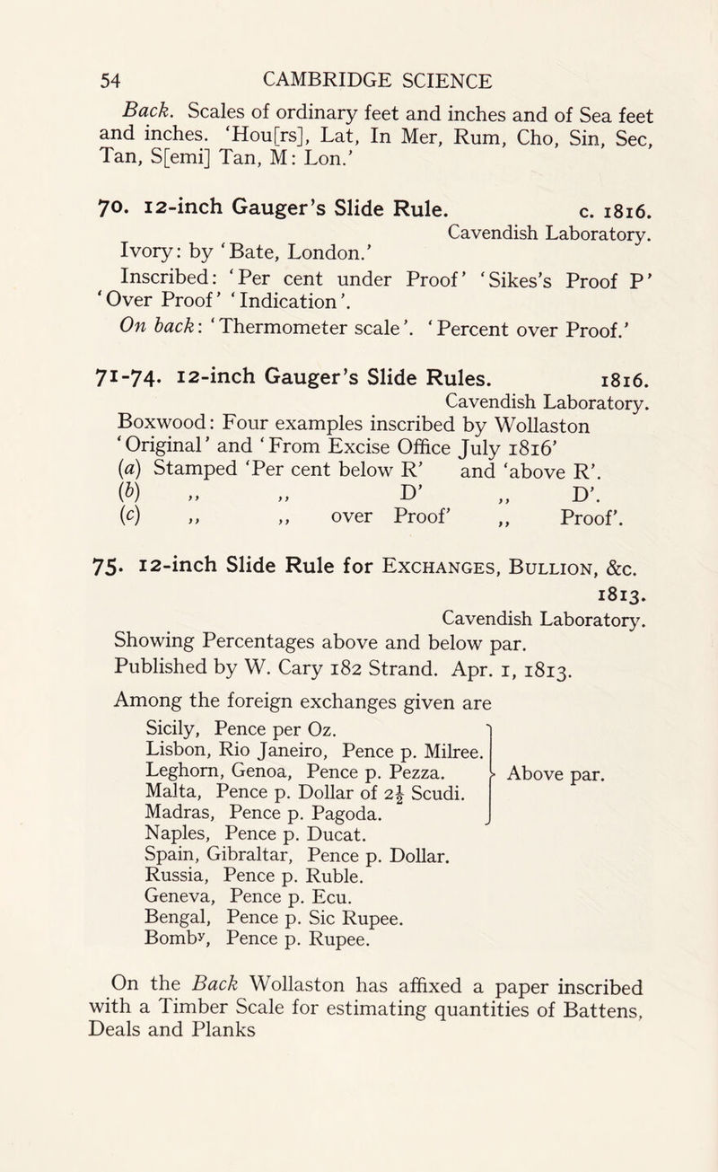 Back. Scales of ordinary feet and inches and of Sea feet and inches. ‘Hou[rs], Lat, In Mer, Rum, Cho, Sin, Sec, Tan, S[emi] Tan, M: Lon/ 70. 12-inch Gauger’s Slide Rule. c. 1816. Cavendish Laboratory. Ivory: by ‘Bate, London/ Inscribed: ‘Per cent under Proof’ ‘Sikes’s Proof P’ ‘Over Proof’ ‘Indication’. On back: ‘Thermometer scale’. ‘Percent over Proof.’ 71-74. 12-inch Gauger’s Slide Rules. 1816. Cavendish Laboratory. Boxwood: Four examples inscribed by Wollaston ‘Original’ and ‘From Excise Office July 1816’ (a) Stamped ‘Per cent below R’ and ‘above R’. (&) » „ O’ „ D’. (c) >> ,, over Proof’ ,, Proof’. 75. 12-inch Slide Rule for Exchanges, Bullion, &c. 1813. Cavendish Laboratory. Showing Percentages above and below par. Published by W. Cary 182 Strand. Apr. 1, 1813. Among the foreign exchanges given are Sicily, Pence per Oz. Lisbon, Rio Janeiro, Pence p. Milree. Leghorn, Genoa, Pence p. Pezza. Malta, Pence p. Dollar of 2J Scudi. Madras, Pence p. Pagoda. Naples, Pence p. Ducat. Spain, Gibraltar, Pence p. Dollar. Russia, Pence p. Ruble. Geneva, Pence p. Ecu. Bengal, Pence p. Sic Rupee. Bomby, Pence p. Rupee. Above par. On the Back Wollaston has affixed a paper inscribed with a Timber Scale for estimating quantities of Battens, Deals and Planks