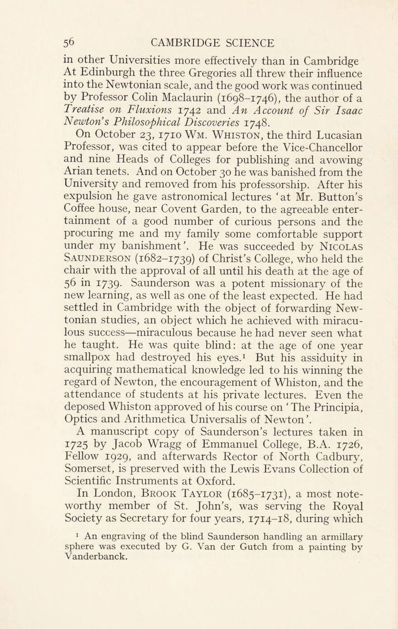 in other Universities more effectively than in Cambridge At Edinburgh the three Gregories all threw their influence into the Newtonian scale, and the good work was continued by Professor Colin Maclaurin (1698-1746), the author of a Treatise on Fluxions 1742 and An Account of Sir Isaac Newton s Philosophical Discoveries 1748. On October 23, 1710 Wm. Whiston, the third Lucasian Professor, was cited to appear before the Vice-Chancellor and nine Heads of Colleges for publishing and avowing Arian tenets. And on October 30 he was banished from the University and removed from his professorship. After his expulsion he gave astronomical lectures 'at Mr. Button’s Coffee house, near Covent Garden, to the agreeable enter¬ tainment of a good number of curious persons and the procuring me and my family some comfortable support under my banishment’. He was succeeded by Nicolas Saunderson (1682-1739) of Christ’s College, who held the chair with the approval of all until his death at the age of 56 in 1739- Saunderson was a potent missionary of the new learning, as well as one of the least expected. He had settled in Cambridge with the object of forwarding New¬ tonian studies, an object which he achieved with miracu¬ lous success—miraculous because he had never seen what he taught. He was quite blind: at the age of one year smallpox had destroyed his eyes.1 But his assiduity in acquiring mathematical knowledge led to his winning the regard of Newton, the encouragement of Whiston, and the attendance of students at his private lectures. Even the deposed Whiston approved of his course on ‘ The Principia, Optics and Arithmetica Universalis of Newton’. A manuscript copy of Saunderson’s lectures taken in 1725 by Jacob Wragg of Emmanuel College, B.A. 1726, Fellow 1929, and afterwards Rector of North Cadbury, Somerset, is preserved with the Lewis Evans Collection of Scientific Instruments at Oxford. In London, Brook Taylor (1685-1731), a most note¬ worthy member of St. John’s, was serving the Royal Society as Secretary for four years, 1714-18, during which 1 An engraving of the blind Saunderson handling an armillary sphere was executed by G. Van der Gutch from a painting by Vanderbanck.