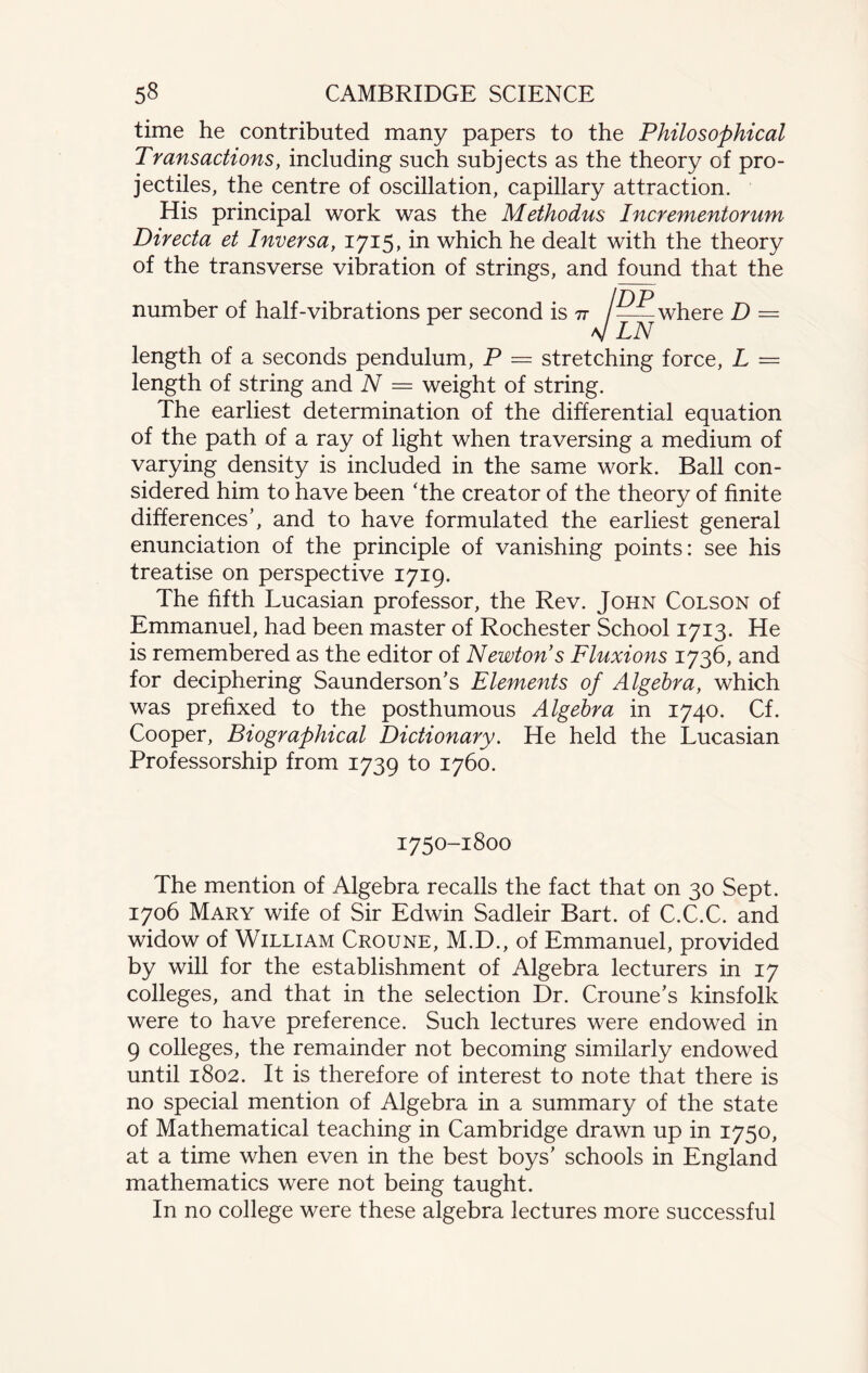 time he contributed many papers to the Philosophical Transactions, including such subjects as the theory of pro¬ jectiles, the centre of oscillation, capillary attraction. His principal work was the Methodus Incrementorum Directa et Inversa, 1715, in which he dealt with the theory of the transverse vibration of strings, and found that the Id p number of half-vibrations per second is 77 /-where D = LN length of a seconds pendulum, P = stretching force, L = length of string and N = weight of string. The earliest determination of the differential equation of the path of a ray of light when traversing a medium of varying density is included in the same work. Ball con¬ sidered him to have been The creator of the theory of finite differences’, and to have formulated the earliest general enunciation of the principle of vanishing points: see his treatise on perspective 1719. The fifth Lucasian professor, the Rev. John Colson of Emmanuel, had been master of Rochester School 1713. He is remembered as the editor of Newton s Fluxions 1736, and for deciphering Saunderson’s Elements of Algebra, which was prefixed to the posthumous Algebra in 1740. Cf. Cooper, Biographical Dictionary. He held the Lucasian Professorship from 1739 to 1760. 1750-1800 The mention of Algebra recalls the fact that on 30 Sept. 1706 Mary wife of Sir Edwin Sadleir Bart, of C.C.C. and widow of William Croune, M.D., of Emmanuel, provided by will for the establishment of Algebra lecturers in 17 colleges, and that in the selection Dr. Croune’s kinsfolk were to have preference. Such lectures were endowed in 9 colleges, the remainder not becoming similarly endowed until 1802. It is therefore of interest to note that there is no special mention of Algebra in a summary of the state of Mathematical teaching in Cambridge drawn up in 1750, at a time when even in the best boys’ schools in England mathematics were not being taught. In no college were these algebra lectures more successful