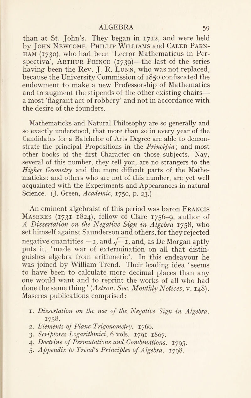 than at St. John’s. They began in 1712, and were held by John Newcome, Phillip Williams and Caleb Parn- ham (1730), who had been ‘Lector Mathematicus in Per- spectiva’, Arthur Prince (1739)-—the last of the series having been the Rev. J. R. Lunn, who was not replaced, because the University Commission of 1850 confiscated the endowment to make a new Professorship of Mathematics and to augment the stipends of the other existing chairs— a most ‘flagrant act of robbery’ and not in accordance with the desire of the founders. Mathematicks and Natural Philosophy are so generally and so exactly understood, that more than 20 in every year of the Candidates for a Batchelor of Arts Degree are able to demon¬ strate the principal Propositions in the Principia; and most other books of the first Character on those subjects. Nay, several of this number, they tell you, are no strangers to the Higher Geometry and the more difficult parts of the Mathe¬ maticks: and others who are not of this number, are yet well acquainted with the Experiments and Appearances in natural Science. (J. Green, Academic, 1750, p. 23.) An eminent algebraist of this period was baron Francis Maseres (1731-1824), fellow of Clare 1756-9, author of A Dissertation on the Negative Sign in Algebra 1758, who set himself against Saunderson and others, for they rejected negative quantities — 1, and ^J—i, and, as De Morgan aptly puts it, ‘made war of extermination on all that distin¬ guishes algebra from arithmetic’. In this endeavour he was joined by William Trend. Their leading idea ‘seems to have been to calculate more decimal places than any one would want and to reprint the works of all who had done the same thing’ (Astron. Soc. Monthly Notices, v. 148). Maseres publications comprised: 1. Dissertation on the use of the Negative Sign in Algebra. I758- 2. Elements of Plane Trigonometry. 1760. 3. Scriptores Logarithmici, 6 vols. 1701-1807. 4. Doctrine of Permutations and Combinations. 1795. 5. Appendix to Trend’s Principles of Algebra. 1798.