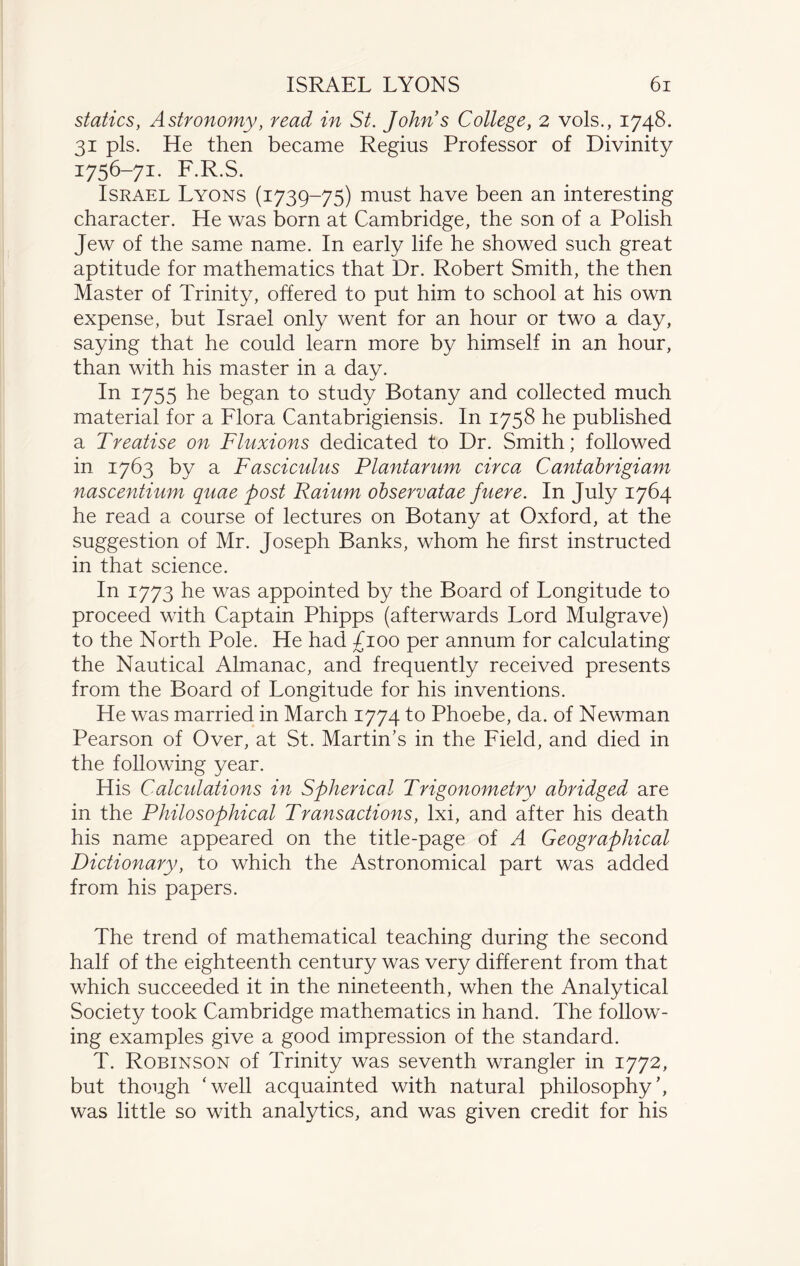 statics, Astronomy, read in St. John s College, 2 vols., 1748. 31 pis. He then became Regius Professor of Divinity x75(5-7i- F.R.S. Israel Lyons (1739-75) must have been an interesting character. He was born at Cambridge, the son of a Polish Jew of the same name. In early life he showed such great aptitude for mathematics that Dr. Robert Smith, the then Master of Trinity, offered to put him to school at his own expense, but Israel only went for an hour or two a day, saying that he could learn more by himself in an hour, than with his master in a day. In 1755 he began to study Botany and collected much material for a Flora Cantabrigiensis. In 1758 he published a Treatise on Fluxions dedicated to Dr. Smith; followed in 1763 by a Fasciculus Plantarum circa Cantabrigiam nascentium quae post Raium observatae fuere. In July 1764 he read a course of lectures on Botany at Oxford, at the suggestion of Mr. Joseph Banks, whom he first instructed in that science. In 1773 he was appointed by the Board of Longitude to proceed with Captain Phipps (afterwards Lord Mulgrave) to the North Pole. He had £100 per annum for calculating the Nautical Almanac, and frequently received presents from the Board of Longitude for his inventions. He was married in March 1774 to Phoebe, da. of Newman Pearson of Over, at St. Martin’s in the Field, and died in the following year. His Calculations in Spherical Trigonometry abridged are in the Philosophical Transactions, lxi, and after his death his name appeared on the title-page of A Geographical Dictionary, to which the Astronomical part was added from his papers. The trend of mathematical teaching during the second half of the eighteenth century was very different from that which succeeded it in the nineteenth, when the Analytical Society took Cambridge mathematics in hand. The follow¬ ing examples give a good impression of the standard. T. Robinson of Trinity was seventh wrangler in 1772, but though ‘well acquainted with natural philosophy’, was little so with analytics, and was given credit for his