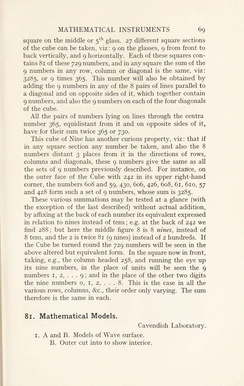 square on the middle or 5th glass. 27 different square sections of the cube can be taken, viz: 9 on the glasses, 9 from front to back vertically, and 9 horizontally. Each of these squares con¬ tains 81 of these 729 numbers, and in any square the sum of the 9 numbers in any row, column or diagonal is the same, viz: 3285, or 9 times 365. This number will also be obtained by adding the 9 numbers in any of the 8 pairs of lines parallel to a diagonal and on opposite sides of it, which together contain 9 numbers, and also the 9 numbers on each of the four diagonals of the cube. All the pairs of numbers lying on lines through the centra number 365, equidistant from it and on opposite sides of it, have for their sum twice 365 or 730. This cube of Nine has another curious property, viz: that if in any square section any number be taken, and also the 8 numbers distant 3 places from it in the directions of rows, columns and diagonals, these 9 numbers give the same as all the sets of 9 numbers previously described. For instance, on the outer face of the Cube with 242 in its upper right-hand corner, the numbers 608 and 59, 430, 606, 426, 608, 61, 610, 57 and 428 form such a set of 9 numbers, whose sum is 3285. These various summations may be tested at a glance (with the exception of the last described) without actual addition, by affixing at the back of each number its equivalent expressed in relation to nines instead of tens; e.g. at the back of 242 we find 288; but here the middle figure 8 is 8 nines, instead of 8 tens, and the 2 is twice 81 (9 nines) instead of 2 hundreds. If the Cube be turned round the 729 numbers will be seen in the above altered but equivalent form. In the square now in front, taking, e.g., the column headed 258, and running the eye up its nine numbers, in the place of units will be seen the 9 numbers 1, 2, . . . 9; and in the place of the other two digits the nine numbers o, 1, 2, . . . 8. This is the case in all the various rows, columns, &c., their order only varying. The sum therefore is the same in each. 81. Mathematical Models. Cavendish Laboratory. 1. A and B. Models of Wave surface. B. Outer cut into to show interior.