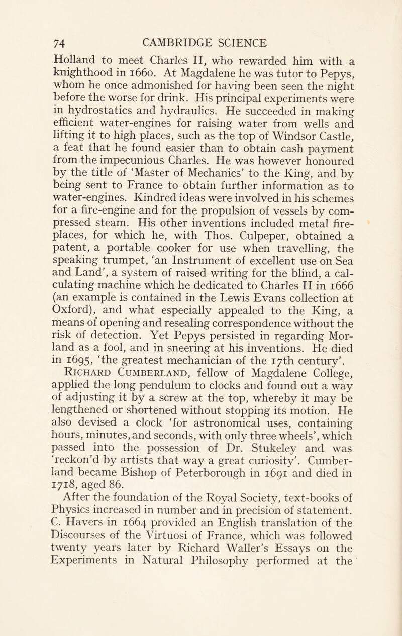 Holland to meet Charles II, who rewarded him with a knighthood in 1660. At Magdalene he was tutor to Pepys, whom he once admonished for having been seen the night before the worse for drink. His principal experiments were in hydrostatics and hydraulics. He succeeded in making efficient water-engines for raising water from wells and lifting it to high places, such as the top of Windsor Castle, a feat that he found easier than to obtain cash payment from the impecunious Charles. He was however honoured by the title of ‘Master of Mechanics’ to the King, and by being sent to France to obtain further information as to water-engines. Kindred ideas were involved in his schemes for a fire-engine and for the propulsion of vessels by com¬ pressed steam. His other inventions included metal fire¬ places, for which he, with Thos. Culpeper, obtained a patent, a portable cooker for use when travelling, the speaking trumpet, ‘an Instrument of excellent use on Sea and Land’, a system of raised writing for the blind, a cal¬ culating machine which he dedicated to Charles II in 1666 (an example is contained in the Lewis Evans collection at Oxford), and what especially appealed to the King, a means of opening and resealing correspondence without the risk of detection. Yet Pepys persisted in regarding Mor- land as a fool, and in sneering at his inventions. He died in 1695, ‘the greatest mechanician of the 17th century’. Richard Cumberland, fellow of Magdalene College, applied the long pendulum to clocks and found out a way of adjusting it by a screw at the top, whereby it may be lengthened or shortened without stopping its motion. He also devised a clock ‘for astronomical uses, containing hours, minutes, and seconds, with only three wheels’, which passed into the possession of Dr. Stukeley and was ‘reckon’d by artists that wa}^ a great curiosity’. Cumber¬ land became Bishop of Peterborough in 1691 and died in 1718, aged 86. After the foundation of the Royal Society, text-books of Physics increased in number and in precision of statement. C. Havers in 1664 provided an English translation of the Discourses of the Virtuosi of France, which was followed twenty years later by Richard Waller’s Essays on the Experiments in Natural Philosophy performed at the