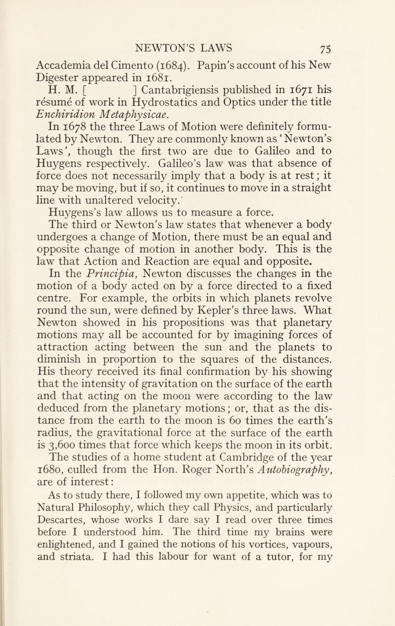 Accademia del Cimento (1684). Papin’s account of his New Digester appeared in 1681. H. M. [ ] Cantabrigiensis published in 1671 his resume of work in Hydrostatics and Optics under the title Enchiridion Metaphysicae. In 1678 the three Laws of Motion were definitely formu¬ lated by Newton. They are commonly known as ‘ Newton’s Laws’, though the first two are due to Galileo and to Huygens respectively. Galileo’s law was that absence of force does not necessarily imply that a body is at rest; it may be moving, but if so, it continues to move in a straight line with unaltered velocity. Huygens’s law allows us to measure a force. The third or Newton’s law states that whenever a body undergoes a change of Motion, there must be an equal and opposite change of motion in another body. This is the law that Action and Reaction are equal and opposite. In the Principia, Newton discusses the changes in the motion of a body acted on by a force directed to a fixed centre. For example, the orbits in which planets revolve round the sun, were defined by Kepler’s three laws. What Newton showed in his propositions was that planetary motions may all be accounted for by imagining forces of attraction acting between the sun and the planets to diminish in proportion to the squares of the distances. His theory received its final confirmation by his showing that the intensity of gravitation on the surface of the earth and that acting on the moon were according to the law deduced from the planetary motions; or, that as the dis¬ tance from the earth to the moon is 60 times the earth’s radius, the gravitational force at the surface of the earth is 3,600 times that force which keeps the moon in its orbit. The studies of a home student at Cambridge of the year 1680, culled from the Hon. Roger North’s Autobiography, are of interest: As to study there, I followed my own appetite, which was to Natural Philosophy, which they call Physics, and particularly Descartes, whose works I dare say I read over three times before I understood him. The third time my brains were enlightened, and I gained the notions of his vortices, vapours, and striata. I had this labour for want of a tutor, for my