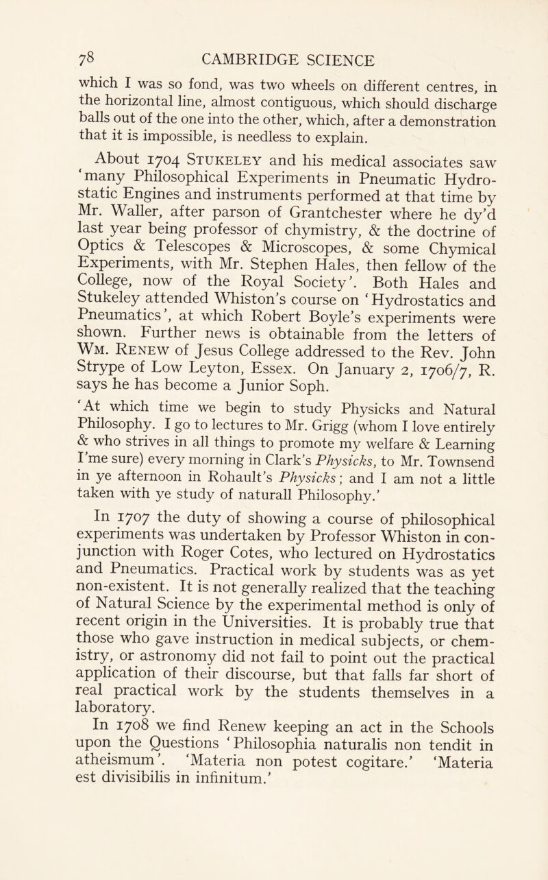 which I was so fond, was two wheels on different centres, in the horizontal line, almost contiguous, which should discharge balls out of the one into the other, which, after a demonstration that it is impossible, is needless to explain. About 1704 Stukeley and his medical associates saw ‘many Philosophical Experiments in Pneumatic Hydro¬ static Engines and instruments performed at that time by Mr. Waller, after parson of Grantchester where he dy’d last year being professor of chymistry, & the doctrine of Optics & Telescopes & Microscopes, & some Chymical Experiments, with Mr. Stephen Hales, then fellow of the College, now of the Royal Society’. Both Hales and Stukeley attended Whiston’s course on ‘ Hydrostatics and Pneumatics , at which Robert Boyle’s experiments were shown. Further news is obtainable from the letters of Wm. Renew of Jesus College addressed to the Rev. John Strype of Low Leyton, Essex. On January 2, 1706/7, R. says he has become a Junior Soph. At which time we begin to study Physicks and Natural Philosophy. I go to lectures to Mr. Grigg (whom I love entirely & who strives in all things to promote my welfare & Learning I me sure) every morning in Clark’s Physicks, to Mr. Townsend in ye afternoon in Rohault’s Physicks; and I am not a little taken with ye study of naturall Philosophy.’ In 1707 the duty of showing a course of philosophical experiments was undertaken by Professor Whiston in con¬ junction with Roger Cotes, who lectured on Hydrostatics and Pneumatics. Practical work by students was as yet non-existent. It is not generally realized that the teaching of Natural Science by the experimental method is only of recent origin in the Universities. It is probably true that those who gave instruction in medical subjects, or chem¬ istry, or astronomy did not fail to point out the practical application of their discourse, but that falls far short of real practical work by the students themselves in a laboratory. In 1708 we find Renew keeping an act in the Schools upon the Questions ‘Philosophia naturalis non tendit in atheismum’. ‘Materia non potest cogitare.’ ‘Materia est divisibilis in infinitum.’