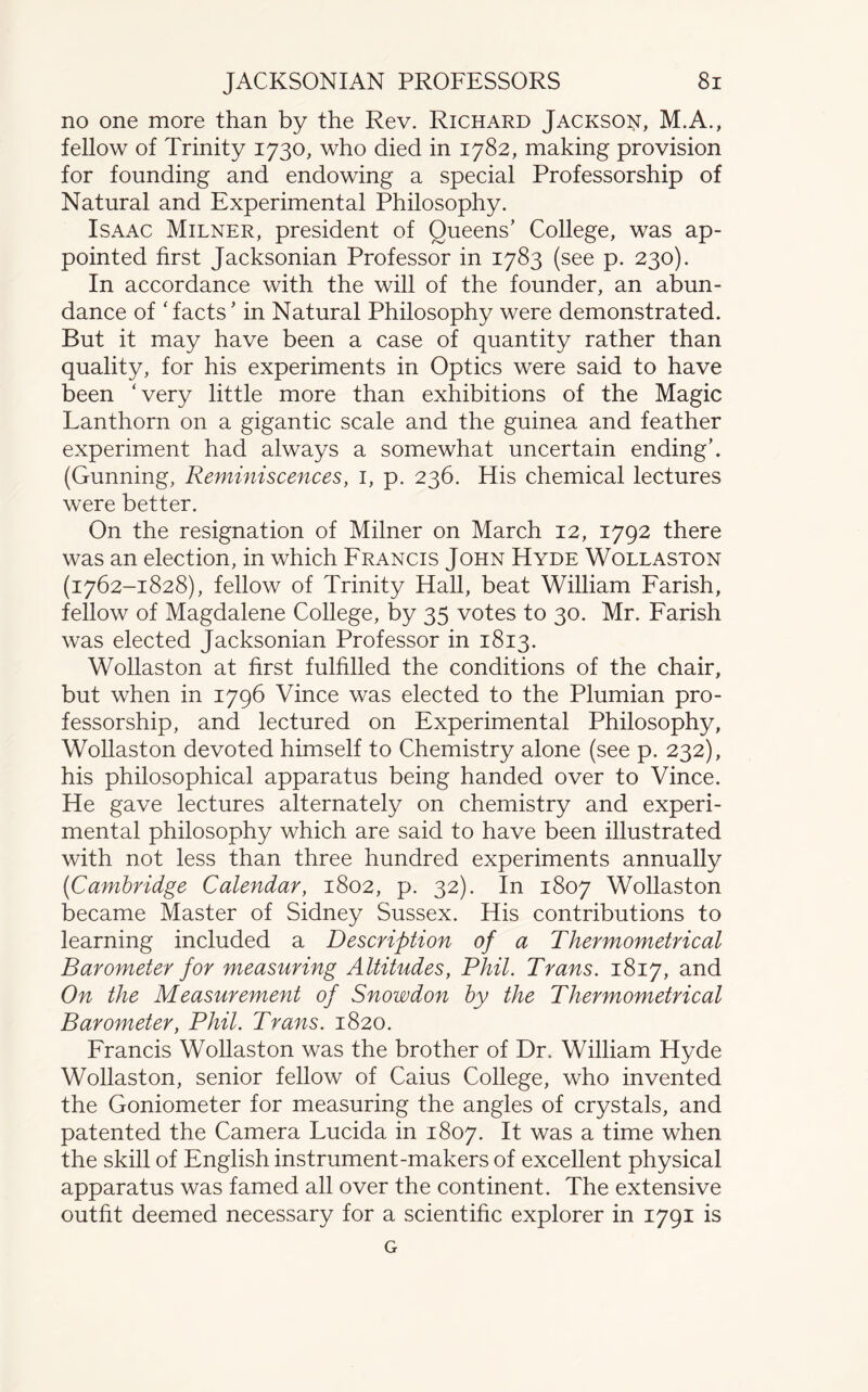 no one more than by the Rev. Richard Jackson, M.A., fellow of Trinity 1730, who died in 1782, making provision for founding and endowing a special Professorship of Natural and Experimental Philosophy. Isaac Milner, president of Queens’ College, was ap¬ pointed first Jacksonian Professor in 1783 (see p. 230). In accordance with the will of the founder, an abun¬ dance of ‘facts’ in Natural Philosophy were demonstrated. But it may have been a case of quantity rather than quality, for his experiments in Optics were said to have been ‘very little more than exhibitions of the Magic Lanthorn on a gigantic scale and the guinea and feather experiment had always a somewhat uncertain ending’. (Gunning, Reminiscences, 1, p. 236. His chemical lectures were better. On the resignation of Milner on March 12, 1792 there was an election, in which Francis John Hyde Wollaston (1762-1828), fellow of Trinity Hall, beat William Farish, fellow of Magdalene College, by 35 votes to 30. Mr. Farish was elected Jacksonian Professor in 1813. Wollaston at first fulfilled the conditions of the chair, but when in 1796 Vince was elected to the Plumian pro¬ fessorship, and lectured on Experimental Philosophy, Wollaston devoted himself to Chemistry alone (see p. 232), his philosophical apparatus being handed over to Vince. He gave lectures alternately on chemistry and experi¬ mental philosophy which are said to have been illustrated with not less than three hundred experiments annually (<Cambridge Calendar, 1802, p. 32). In 1807 Wollaston became Master of Sidney Sussex. His contributions to learning included a Description of a Thermometrical Barometer for measuring Altitudes, Phil. Trans. 1817, and On the Measurement of Snowdon by the Thermometrical Barometer, Phil. Trans. 1820. Francis Wollaston was the brother of Dr. William Hyde Wollaston, senior fellow of Caius College, who invented the Goniometer for measuring the angles of crystals, and patented the Camera Lucida in 1807. It was a time when the skill of English instrument-makers of excellent physical apparatus was famed all over the continent. The extensive outfit deemed necessary for a scientific explorer in 1791 is G