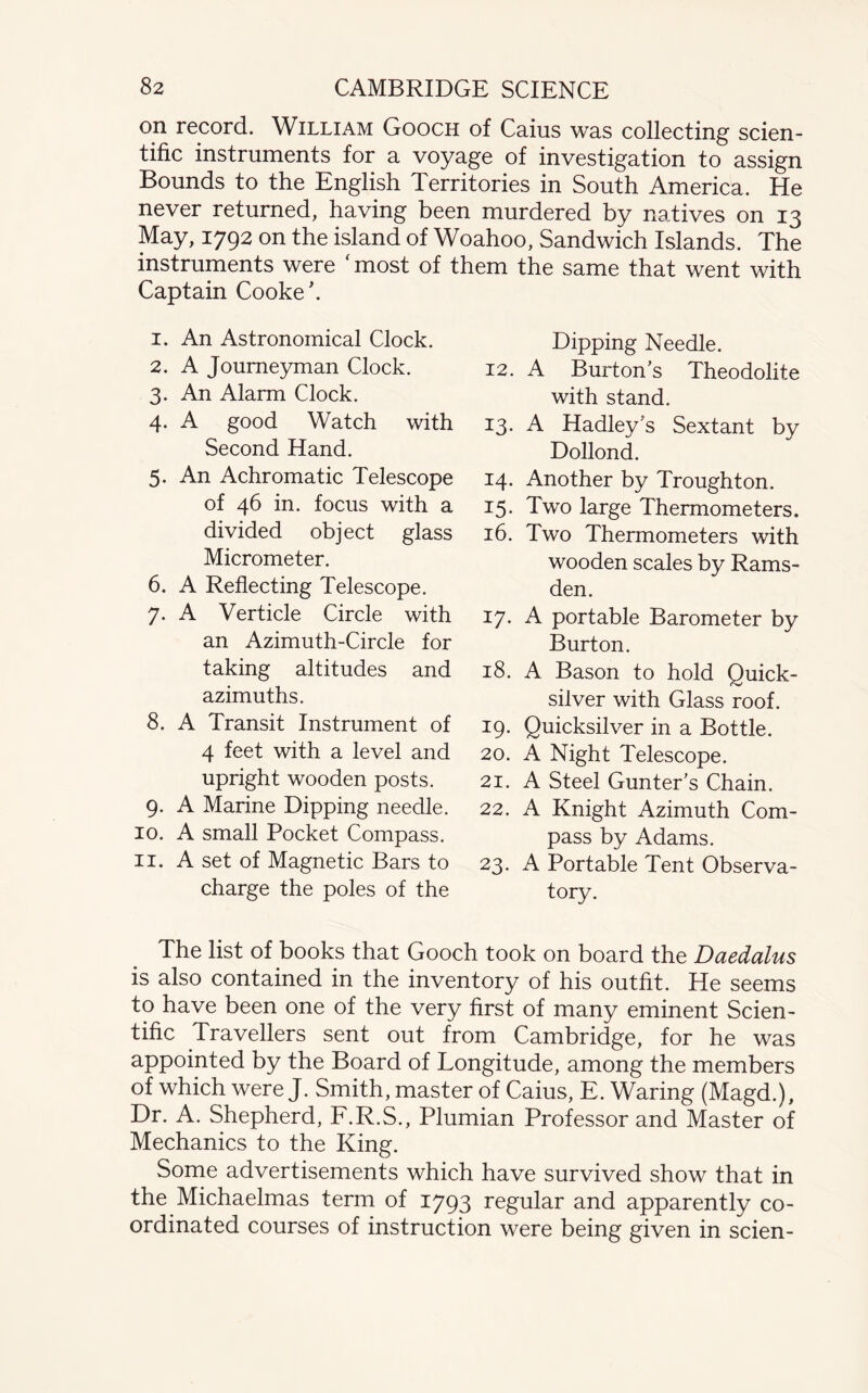 on record. William Gooch of Cams was collecting scien¬ tific instruments for a voyage of investigation to assign Bounds to the English Territories in South America. He never returned, having been murdered by natives on 13 May, 1792 on the island of Woahoo, Sandwich Islands. The instruments were 'most of them the same that went with Captain Cooke'. 1. An Astronomical Clock. 2. A Journeyman Clock. 3. An Alarm Clock. 4. A good Watch with Second Hand. 5. An Achromatic Telescope of 46 in. focus with a divided object glass Micrometer. 6. A Reflecting Telescope. 7. A Verticle Circle with an Azimuth-Circle for taking altitudes and azimuths. 8. A Transit Instrument of 4 feet with a level and upright wooden posts. 9. A Marine Dipping needle. 10. A small Pocket Compass. 11. A set of Magnetic Bars to charge the poles of the Dipping Needle. 12. A Burtons Theodolite with stand. 13. A Hadley's Sextant by Dollond. 14. Another by Troughton. 15. Two large Thermometers. 16. Two Thermometers with wooden scales by Rams- den. 17. A portable Barometer by Burton. 18. A Bason to hold Quick¬ silver with Glass roof. 19. Quicksilver in a Bottle. 20. A Night Telescope. 21. A Steel Gunter’s Chain. 22. A Knight Azimuth Com¬ pass by Adams. 23. A Portable Tent Observa¬ tory. The list of books that Gooch took on board the Daedalus is also contained in the inventory of his outfit. He seems to have been one of the very first of many eminent Scien¬ tific Travellers sent out from Cambridge, for he was appointed by the Board of Longitude, among the members of which were J. Smith, master of Caius, E. Waring (Magd.), Dr. A. Shepherd, F.R.S., Plumian Professor and Master of Mechanics to the King. Some advertisements which have survived show that in the Michaelmas term of 1793 regular and apparently co¬ ordinated courses of instruction were being given in scien-