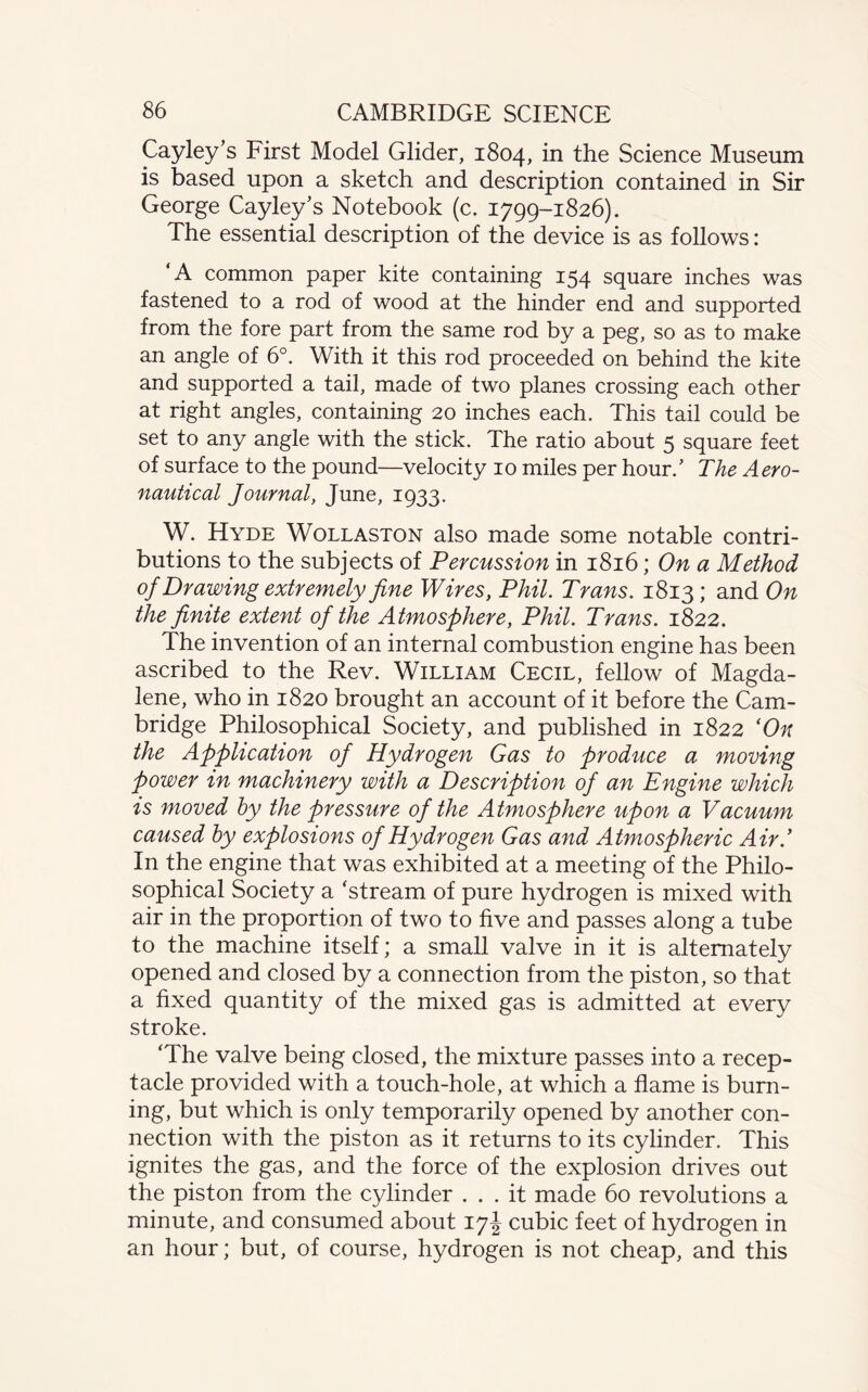 Cayley’s First Model Glider, 1804, in the Science Museum is based upon a sketch and description contained in Sir George Cayley’s Notebook (c. 1799-1826). The essential description of the device is as follows: ‘A common paper kite containing 154 square inches was fastened to a rod of wood at the hinder end and supported from the fore part from the same rod by a peg, so as to make an angle of 6°. With it this rod proceeded on behind the kite and supported a tail, made of two planes crossing each other at right angles, containing 20 inches each. This tail could be set to any angle with the stick. The ratio about 5 square feet of surface to the pound—velocity 10 miles per hour.’ The Aero¬ nautical Journal, June, 1933. W. Hyde Wollaston also made some notable contri¬ butions to the subjects of Percussion in 1816; On a Method of Drawing extremely fine Wires, Phil. Trans. 1813; and On the finite extent of the Atmosphere, Phil. Trans. 1822. The invention of an internal combustion engine has been ascribed to the Rev. William Cecil, fellow of Magda¬ lene, who in 1820 brought an account of it before the Cam¬ bridge Philosophical Society, and published in 1822 ‘On the Application of Hydrogen Gas to produce a moving power in machinery with a Description of an Engine which is moved by the pressure of the Atmosphere upon a Vacuum caused by explosions of Hydrogen Gas and Atmospheric Air.’ In the engine that was exhibited at a meeting of the Philo¬ sophical Society a ‘stream of pure hydrogen is mixed with air in the proportion of two to five and passes along a tube to the machine itself; a small valve in it is alternately opened and closed by a connection from the piston, so that a fixed quantity of the mixed gas is admitted at every stroke. ‘The valve being closed, the mixture passes into a recep¬ tacle provided with a touch-hole, at which a flame is burn¬ ing, but which is only temporarily opened by another con¬ nection with the piston as it returns to its cylinder. This ignites the gas, and the force of the explosion drives out the piston from the cylinder ... it made 60 revolutions a minute, and consumed about 17! cubic feet of hydrogen in an hour; but, of course, hydrogen is not cheap, and this