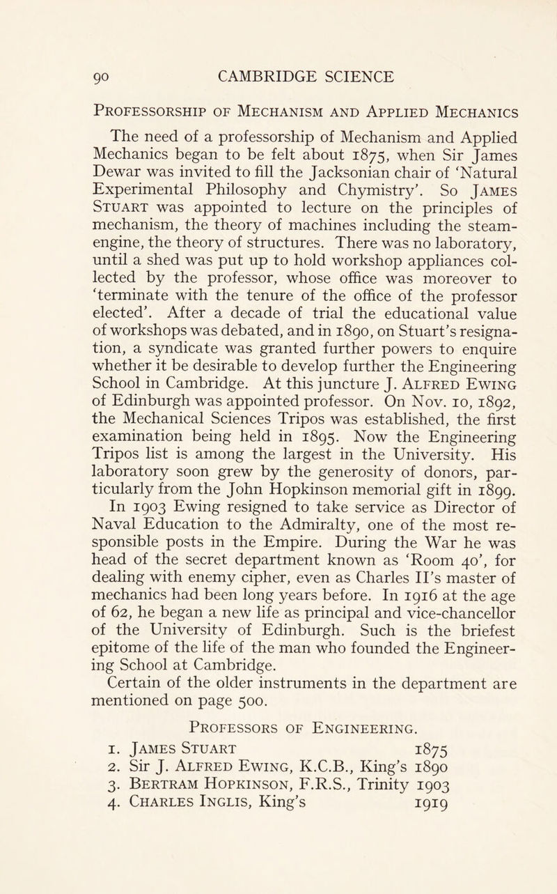 Professorship of Mechanism and Applied Mechanics The need of a professorship of Mechanism and Applied Mechanics began to be felt about 1875, when Sir James Dewar was invited to fill the Jacksonian chair of ‘Natural Experimental Philosophy and Chymistry’. So James Stuart was appointed to lecture on the principles of mechanism, the theory of machines including the steam- engine, the theory of structures. There was no laboratory, until a shed was put up to hold workshop appliances col¬ lected by the professor, whose office was moreover to ‘terminate with the tenure of the office of the professor elected'. After a decade of trial the educational value of workshops was debated, and in 1890, on Stuart's resigna¬ tion, a syndicate was granted further powers to enquire whether it be desirable to develop further the Engineering School in Cambridge. At this juncture J. Alfred Ewing of Edinburgh was appointed professor. On Nov. 10, 1892, the Mechanical Sciences Tripos was established, the first examination being held in 1895. Now the Engineering Tripos list is among the largest in the University. His laboratory soon grew by the generosity of donors, par¬ ticularly from the John Hopkinson memorial gift in 1899. In 1903 Ewing resigned to take service as Director of Naval Education to the Admiralty, one of the most re¬ sponsible posts in the Empire. During the War he was head of the secret department known as ‘Room 40', for dealing with enemy cipher, even as Charles II’s master of mechanics had been long years before. In 1916 at the age of 62, he began a new life as principal and vice-chancellor of the University of Edinburgh. Such is the briefest epitome of the life of the man who founded the Engineer¬ ing School at Cambridge. Certain of the older instruments in the department are mentioned on page 500. Professors of Engineering. 1. James Stuart 1875 2. Sir J. Alfred Ewing, K.C.B., King's 1890 3. Bertram Hopkinson, F.R.S., Trinity 1903 4. Charles Inglis, King’s 1919