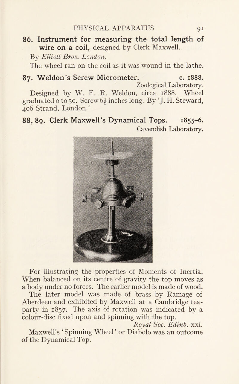 PHYSICAL APPARATUS 86. Instrument for measuring the total length of wire on a coil, designed by Clerk Maxwell. By Elliott Bros. London. The wheel ran on the coil as it was wound in the lathe. 87. Weldon’s Screw Micrometer. c. 1888. Zoological Laboratory. Designed by W. F. R. Weldon, circa 1888. Wheel graduated o to 50. Screw 6 J inches long. By ‘ J. H. Steward, 406 Strand, London/ 88. 89. Clerk Maxwell’s Dynamical Tops. 1855-6. Cavendish Laboratory. For illustrating the properties of Moments of Inertia. When balanced on its centre of gravity the top moves as a body under no forces. The earlier model is made of wood. The later model was made of brass by Ramage of Aberdeen and exhibited by Maxwell at a Cambridge tea- party in 1857. The axis of rotation was indicated by a colour-disc fixed upon and spinning with the top. Royal Soc. Edinb. xxi. Maxwell’s ‘ Spinning Wheel ’ or Diabolo was an outcome of the Dynamical Top.