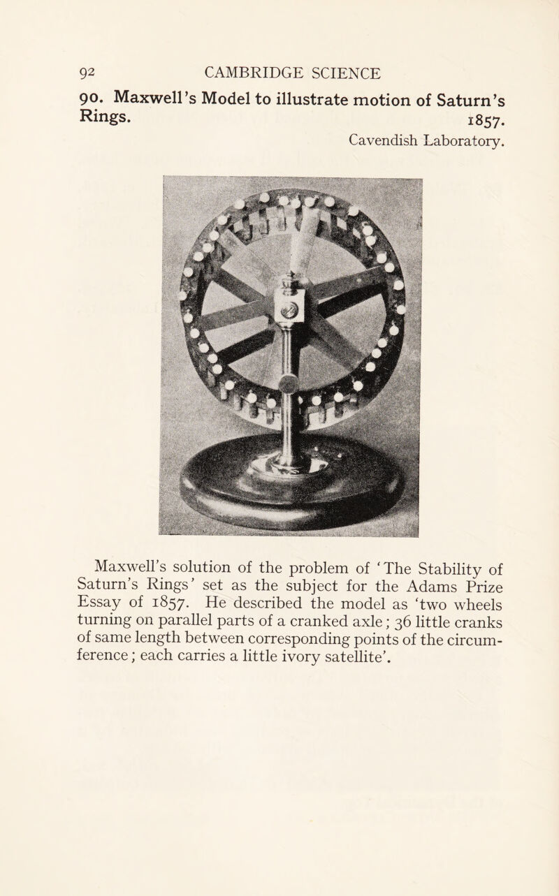 90. Maxwell’s Model to illustrate motion of Saturn’s Rings. 1857. Cavendish Laboratory. Maxwell’s solution of the problem of ‘The Stability of Saturn’s Rings’ set as the subject for the Adams Prize Essay of 1857. He described the model as ‘two wheels turning on parallel parts of a cranked axle; 36 little cranks of same length between corresponding points of the circum¬ ference ; each carries a little ivory satellite’.