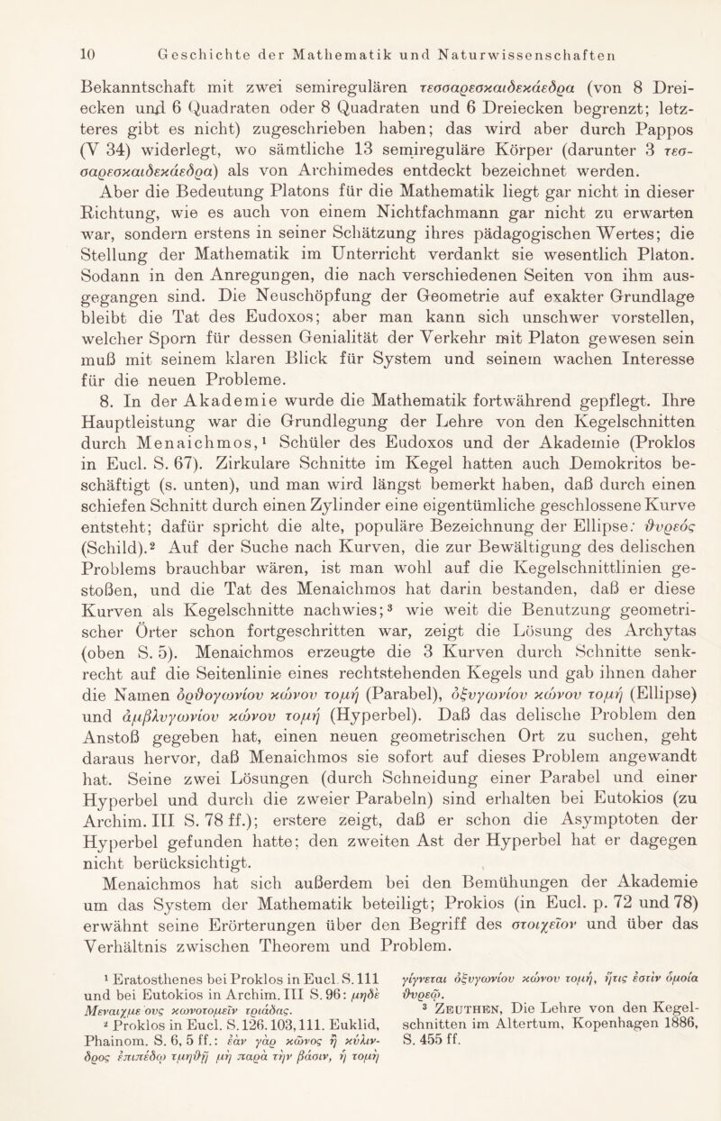 Bekanntschaft mit zwei semiregulären xEooaQEOxaiÖExaEÖQa (von 8 Drei¬ ecken umi 6 Quadraten oder 8 Quadraten und 6 Dreiecken begrenzt; letz¬ teres gibt es nicht) zugeschrieben haben; das wird aber durch Pappos (Y 34) widerlegt, wo sämtliche 13 semireguläre Körper (darunter 3 xeo- oaQEoxaLÖExdEÖQa) als von Archimedes entdeckt bezeichnet werden. Aber die Bedeutung Platons für die Mathematik liegt gar nicht in dieser Dichtung, wie es auch von einem Nichtfachmann gar nicht zu erwarten war, sondern erstens in seiner Schätzung ihres pädagogischen Wertes; die Stellung der Mathematik im Unterricht verdankt sie wesentlich Platon. Sodann in den Anregungen, die nach verschiedenen Seiten von ihm aus¬ gegangen sind. Die Neuschöpfung der Geometrie auf exakter Grundlage bleibt die Tat des Eudoxos; aber man kann sich unschwer vorstellen, welcher Sporn für dessen Genialität der Verkehr mit Platon gewesen sein muß mit seinem klaren Blick für System und seinem wachen Interesse für die neuen Probleme. 8. In der Akademie wurde die Mathematik fortwährend gepflegt. Ihre Hauptleistung war die Grundlegung der Lehre von den Kegelschnitten durch Menaichmos,1 Schüler des Eudoxos und der Akademie (Proklos in Euch S. 67). Zirkulare Schnitte im Kegel hatten auch Demokritos be¬ schäftigt (s. unten), und man wird längst bemerkt haben, daß durch einen schiefen Schnitt durch einen Zylinder eine eigentümliche geschlossene Kurve entsteht; dafür spricht die alte, populäre Bezeichnung der Ellipse: ftvgEog (Schild).2 Auf der Suche nach Kurven, die zur Bewältigung des delischen Problems brauchbar wären, ist man wohl auf die Kegelschnittlinien ge¬ stoßen, und die Tat des Menaichmos hat darin bestanden, daß er diese Kurven als Kegelschnitte nachwies;3 wie weit die Benutzung geometri¬ scher Örter schon fortgeschritten war, zeigt die Lösung des Archytas (oben S. 5). Menaichmos erzeugte die 3 Kurven durch Schnitte senk¬ recht auf die Seitenlinie eines rechtstehenden Kegels und gab ihnen daher die Namen ÖQ^oycoviov xcovov xojuij (Parabel), ötgvycoviov xcovov xojuij (Ellipse) und äfißXvycDviov xcovov xojurj (Hyperbel). Daß das delisclie Problem den Anstoß gegeben hat, einen neuen geometrischen Ort zu suchen, geht daraus hervor, daß Menaichmos sie sofort auf dieses Problem angewandt hat. Seine zwei Lösungen (durch Schneidung einer Parabel und einer Hyperbel und durch die zweier Parabeln) sind erhalten bei Eutokios (zu Archim. III S. 78 ff-); erstere zeigt, daß er schon die Asymptoten der Hyperbel gefunden hatte; den zweiten Ast der Hyperbel hat er dagegen nicht berücksichtigt. Menaichmos hat sich außerdem bei den Bemühungen der Akademie um das System der Mathematik beteiligt; Prokios (in Euch p. 72 und 78) erwähnt seine Erörterungen über den Begriff des oxoiyEcov und über das Verhältnis zwischen Theorem und Problem. 1 Eratostlienes bei Proklos in Eucl. S. 111 ytyvezai ötgvycoviov xcovov zo/ur/, f/zig eoziv ofxoia und bei Eutokios in Archim. III S.96: /urjde üvqscö. Mevcuy/ue ovg xcovoto/ueTv igiadng. 3 Zeuthen, Die Lehre von den Kegel- * Proklos in Eucl. S. 126.103,111. Euklid, schnitten im Altertum, Kopenhagen 1886, Phainom. S. 6, 5 ff.: Sav yag xcövog rj xvhv- S. 455 ff. Soog FjiLJiedcg x/urjiDf/ fir/ Jiaoä zrjv ßaoiv, r) zo/ur/