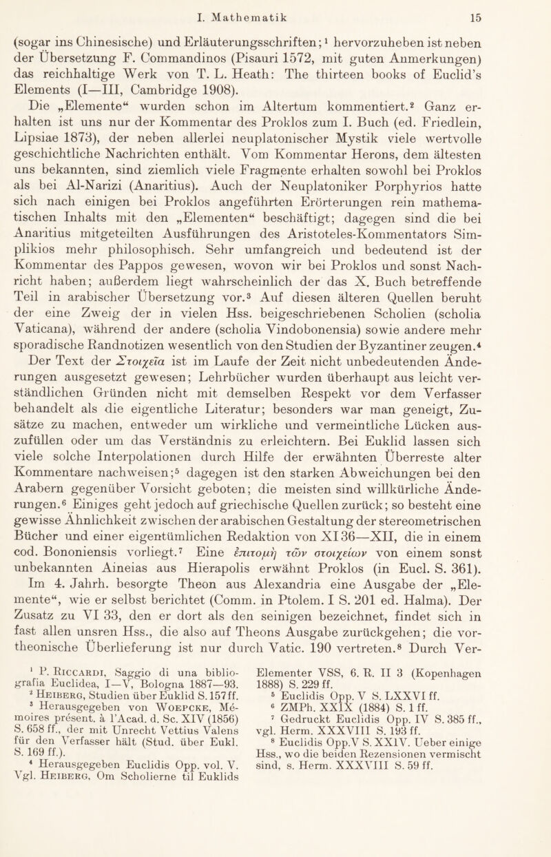 (sogar ins Chinesische) und Erläuterungsschriften;1 hervorzuheben ist neben der Übersetzung F. Commandinos (Pisauri 1572, mit guten Anmerkungen) das reichhaltige Werk von T. L. Heath: The thirteen books of Euclid’s Elements (I—III, Cambridge 1908). Die „Elemente“ wurden schon im Altertum kommentiert.2 Ganz er¬ halten ist uns nur der Kommentar des Proklos zum I. Buch (ed. Friedlein, Lipsiae 1873), der neben allerlei neuplatonischer Mystik viele wertvolle geschichtliche Nachrichten enthält. Vom Kommentar Herons, dem ältesten uns bekannten, sind ziemlich viele Fragmente erhalten sowohl bei Proklos als bei Al-Narizi (Anaritius). Auch der Neuplatoniker Porphyrios hatte sich nach einigen bei Proklos angeführten Erörterungen rein mathema¬ tischen Inhalts mit den „Elementen“ beschäftigt; dagegen sind die bei Anaritius mitgeteilten Ausführungen des Aristoteles-Kommentators Sim- plikios mehr philosophisch. Sehr umfangreich und bedeutend ist der Kommentar des Pappos gewesen, wovon wir bei Proklos und sonst Nach¬ richt haben; außerdem liegt wahrscheinlich der das X. Buch betreffende Teil in arabischer Übersetzung vor.3 Auf diesen älteren Quellen beruht der eine Zweig der in vielen Hss. beigeschriebenen Scholien (scholia Vaticana), während der andere (scholia Vindobonensia) sowie andere mehr sporadische Randnotizen wesentlich von den Studien der Byzantiner zeugen.4 Der Text der Hxoi^ela ist im Laufe der Zeit nicht unbedeutenden Ände¬ rungen ausgesetzt gewesen; Lehrbücher wurden überhaupt aus leicht ver¬ ständlichen Gründen nicht mit demselben Respekt vor dem Verfasser behandelt als die eigentliche Literatur; besonders war man geneigt, Zu¬ sätze zu machen, entweder um wirkliche und vermeintliche Lücken aus¬ zufüllen oder um das Verständnis zu erleichtern. Bei Euklid lassen sich viele solche Interpolationen durch Hilfe der erwähnten Überreste alter Kommentare nachweisen;5 dagegen ist den starken Abweichungen bei den Arabern gegenüber Vorsicht geboten; die meisten sind willkürliche Ände¬ rungen.6 Einiges geht jedoch auf griechische Quellen zurück; so besteht eine gewisse Ähnlichkeit zwischen der arabischen Gestaltung der stereometrischen Bücher und einer eigentümlichen Redaktion von XI36—XII, die in einem cod. Bononiensis vorliegt.7 Eine emxojui] xcov oxoi^eioov von einem sonst unbekannten Aineias aus Hierapolis erwähnt Proklos (in Euch S. 361). Im 4. Jahrh. besorgte Theon aus Alexandria eine Ausgabe der „Ele¬ mente“, wie er selbst berichtet (Comm. in Ptolem. I S. 201 ed. Halma). Der Zusatz zu VI 33, den er dort als den seinigen bezeichnet, findet sich in fast allen unsren Hss., die also auf Theons Ausgabe zurückgehen; die vor- theonische Überlieferung ist nur durch Vatic. 190 vertreten.8 Durch Ver- 1 P. Riccardi, Saggio di una biblio- graiia Euclidea, I—Y, Bologna 1887—93. 2 Heiberg, Studien über Euklid S. 157 ff. 3 Herausgegeben von Woepcke, Me- moires present, ä l’Acad. d. Sc. XIV (1856) S. 658 ff., der mit Unrecht Vettius Valens für den Verfasser hält (Stud. über Eukl. S. 169 ff.). 4 Herausgegeben Euclidis Opp. vol. V. Vgl. Heiberg, Om Scholierne til Euklids Elementer VSS, 6. R. II 3 (Kopenhagen 1888) S. 229 ff. 5 Euclidis Opp. V S. LXXVI ff. 6 ZMPh. XXIX (1884) S. 1 ff. 7 Gedruckt Euclidis Opp. IV S. 385 ff., vgl. Herrn. XXXVIII S. 193 ff. 8 Euclidis Opp.V S. XXIV. Ueber einige Hss., wo die beiden Rezensionen vermischt sind, s. Herrn. XXXVIII S. 59 ff.