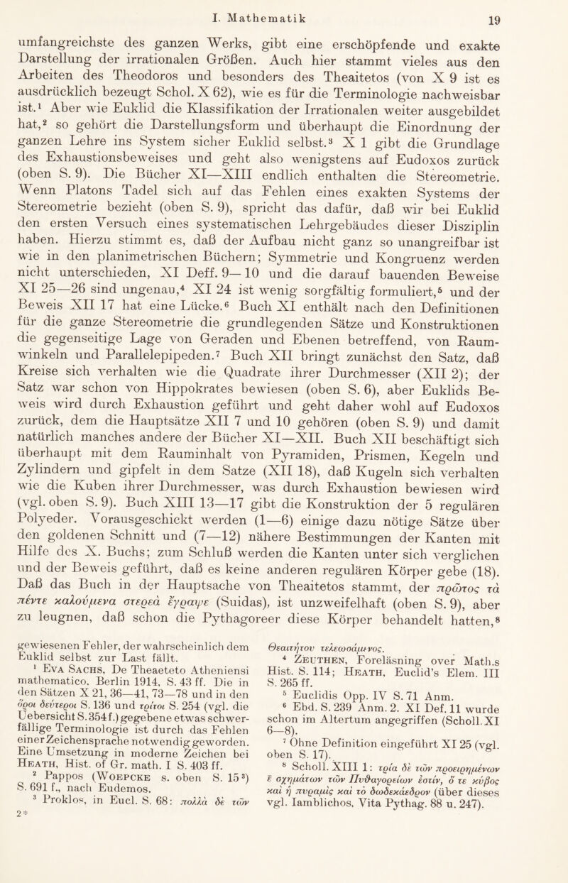 umfangreichste des ganzen Werks, gibt eine erschöpfende und exakte Darstellung der irrationalen Größen. Auch hier stammt vieles aus den Arbeiten des Theodoros und besonders des Theaitetos (von X 9 ist es ausdrücklich bezeugt Schol. X 62), wie es für die Terminologie nachweisbar ist.1 Aber wie Euklid die Klassifikation der Irrationalen weiter ausgebildet hat,2 so gehört die Darstellungsform und überhaupt die Einordnung der ganzen Lehre ins System sicher Euklid selbst.3 X 1 gibt die Grundlage des Exhaustionsbeweises und geht also wenigstens auf Eudoxos zurück (oben S. 9). Die Bücher XI—XIII endlich enthalten die Stereometrie. Wenn Platons Tadel sich auf das Fehlen eines exakten Systems der Stereometrie bezieht (oben S. 9), spricht das dafür, daß wir bei Euklid den ersten Versuch eines systematischen Lehrgebäudes dieser Disziplin haben. Hierzu stimmt es, daß der Aufbau nicht ganz so unangreifbar ist wie in den planimetrischen Büchern; Symmetrie und Kongruenz werden nicht unterschieden, XI Deff. 9—10 und die darauf bauenden Beweise XI 25—26 sind ungenau,4 XI 24 ist wenig sorgfältig formuliert,6 und der Beweis XII 17 hat eine Lücke.6 Buch XI enthält nach den Definitionen für die ganze Stereometrie die grundlegenden Sätze und Konstruktionen die gegenseitige Lage von Geraden und Ebenen betreffend, von Raum¬ winkeln und Parallelepipeden.7 Buch XII bringt zunächst den Satz, daß Kreise sich verhalten wie die Quadrate ihrer Durchmesser (XII 2); der Satz war schon von Hippokrates bewiesen (oben S. 6), aber Euklids Be¬ weis wird durch Exhaustion geführt und geht daher wohl auf Eudoxos zurück, dem die Hauptsätze XII 7 und 10 gehören (oben S. 9) und damit natürlich manches andere der Bücher XI—XII. Buch XII beschäftigt sich überhaupt mit dem Rauminhalt von Pyramiden, Prismen, Kegeln und Zylindern und gipfelt in dem Satze (XII 18), daß Kugeln sich verhalten wie die Kuben ihrer Durchmesser, was durch Exhaustion bewiesen wird (vgl. oben S. 9). Buch XIII 13—17 gibt die Konstruktion der 5 regulären Polyeder. Vorausgeschickt werden (1—6) einige dazu nötige Sätze über den goldenen Schnitt und (7—12) nähere Bestimmungen der Kanten mit Hilfe des X. Buchs; zum Schluß werden die Kanten unter sich verglichen und der Beweis geführt, daß es keine anderen regulären Körper gebe (18). Daß das Buch in der Hauptsache von Theaitetos stammt, der Ttgcoxog xa jrevxe xalov^eva oxegea eygaipe (Suidas), ist unzweifelhaft (oben S. 9), aber zu leugnen, daß schon die Pythagoreer diese Körper behandelt hatten,8 gewiesenen Fehler, der wahrscheinlich dem Euklid selbst zur Last fällt. 1 Eva Sachs, De Theaeteto Atheniensi mathematico. Berlin 1914, S. 43 ff. Die in den Sätzen X 21, 36-—41, 73—78 und in den oqoi devzsQoi S. 136 und xqUol S. 254 (vgl. die Uebersicht S.354f.) gegebene etwas schwer¬ fällige Terminologie ist durch das Fehlen einer Zeichensprache notwendig geworden. Eine Umsetzung in moderne Zeichen bei Heath, Hist, of Gr. math. I S. 403 ff. 2 Pappos (Woepcke s. oben S. 153) S. 691 f., nach Eudemos. 3 Proklos, in Eucl. S. 68: jzoUd di zcdv 2* Osaczrjzov zekecoodixtvog. 4 Zeuthen, Foreläsning over Math.s Hist. S. 114; Heath, Euclid’s Elem. III S. 265 ff. 5 Euclidis Opp. IV S.71 Anm. 6 Ebd. S. 239 Anm. 2. XI Def. 11 wurde schon im Altertum angegriffen (Scholl. XI 6—8). 7 Ohne Definition eingeführt XI 25 (vH oben S. 17). 6 ' 8 Scholl. XIII 1: rgux di zcdv Jigoeigrjfievcjov e oftrj/udzcov zcdv Tlvxiayogelojv ioziv, d ze xvßog xai f) jzvga/u'tg xal zo dwdexdedgov (über dieses vgl. Iamblichos, Vita Pythag. 88 u. 247).