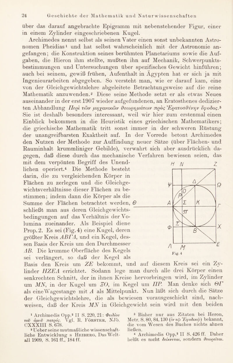 über das darauf angebrachte Epigramm mit nebenstehender Figur, einer in einem Zylinder eingeschriebenen Kugel. Archimedes nennt selbst als seinen Vater einen sonst unbekannten Astro¬ nomen Pheidias1 und hat selbst wahrscheinlich mit der Astronomie an¬ gefangen; die Konstruktion seines berühmten Planetariums sowie die Auf¬ gaben, die Hieron ihm stellte, mußten ihn auf Mechanik, Schwerpunkts¬ bestimmungen und Untersuchungen über spezifisches Gewicht hinführen; auch bei seinem, gewiß frühen, Aufenthalt in Ägypten hat er sich ja mit Ingenieurarbeiten abgegeben. So versteht man, wie er darauf kam, eine von der Gleichgewichtslehre abgeleitete Betrachtungsweise auf die reine Mathematik anzuwenden.2 * Diese seine Methode setzt er als etwas Neues auseinander in der erst 1907 wieder aufgefundenen, an Eratosthenes dedizier- ten Abhandlung Ilegl töjv jurj^anxcdv #ecoQrjjudrcov jzqos Egazoodevi^v ecpodogA Sie ist deshalb besonders interessant, weil wir hier zum erstenmal einen Einblick bekommen in die Heuristik eines griechischen Mathematikers; die griechische Mathematik tritt sonst immer in der schweren Püstung der unangreifbarsten Exaktheit auf. In der Vorrede betont Archimedes den Nutzen der Methode zur Auffindung neuer Sätze (über Flächen- und Pauminhalt krummliniger Gebilde), verwahrt sich aber ausdrücklich da¬ gegen, daß diese durch das mechanische Verfahren bewiesen seien, das mit dem verpönten Begriff des Unend¬ lichen operiert.4 Die Methode besteht darin, die zu vergleichenden Körper in Flächen zu zerlegen und die Gleichge¬ wichtsverhältnisse dieser Flächen zu be¬ stimmen; indem dann die Körper als die Summe der Flächen betrachtet werden, 0 schließt man aus deren Gleichgewichts¬ bedingungen auf das Verhältnis der Vo¬ lumina zueinander. Als Beispiel diene Prop.2. Es sei (Fig. 4) eine Kugel, deren größter Kreis ABEA, und ein Kegel, des¬ sen Basis der Kreis um den Durchmesser AB. Die krumme Oberfläche des Kegels sei verlängert, so daß der Kegel als Basis den Kreis um ZE bekommt, und auf diesem Kreis sei ein Zy¬ linder HZEA errichtet. Sodann lege man durch alle drei Körper einen senkrechten Schnitt, der in ihnen Kreise hervorbringen wird, im Zylinder um MN, in der Kugel um EO, im Kegel um ELP. Man denke sich OT als eineAVagestange mit A als Mittelpunkt. Nun läßt sich durch die Sätze der Gleichgewichtslehre, die als bewiesen vorausgeschickt sind, nach- weisen, daß der Kreis MN in Gleichgewicht sein wird mit den beiden 1 Archimedis Opp.2 II S. 220, 21: <Psidiov xov äjunv Jiaxgog. Vgl. B. FÖRSTER, NJb. CXXXIII S. 678. 2 Ueber seine mutmaßliche wissenschaft¬ liche Entwicklung s Heiberg, Das Welt¬ all 1909, S. 161 ff., 184 ff. 3 Bisher nur aus Zitaten bei Heron, Metr. S. 80, 84,130 (sv xcg Eqpoöixcb) bekannt, die vom Wesen des Buches nichts ahnen ließen. 4 Archimedis Opp.2 II S. 426 ff. Daher heißt es nicht deixvvxai, sondern fieoogeixai.