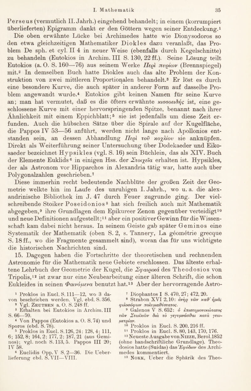 Perseus (vermutlich II. Jahrh.) eingehend behandelt; in einem (korrumpiert überlieferten) Epigramm dankt er den Göttern wegen seiner Entdeckung.1 Die oben erwähnte Lücke bei Archimedes hatte wie Dionysodoros so den etwa gleichzeitigen Mathematiker Diokles dazu veranlaßt, das Pro¬ blem De sph. et cyl. II 4 in neuer Weise (ebenfalls durch Kegelschnitte) zu behandeln (Eutokios in Archim. III S. 130, 22 ff.). Seine Lösung teilt Eutokios (a. 0. S. 160—76) aus seinem Werke ÜsqI jivqicov (Brennspiegel) mit.2 In demselben Buch hatte Diokles auch das alte Problem der Kon¬ struktion von zwei mittleren Proportionalen behandelt.3 Er löst es durch eine besondere Kurve, die auch später in anderer Form auf dasselbe Pro¬ blem angewandt wurde.4 Eutokios gibt keinen Namen für seine Kurve an; man hat vermutet, daß es die öfters erwähnte xioooeidtfg ist, eine ge¬ schlossene Kurve mit einer hervorspringenden Spitze, benannt nach ihrer Ähnlichkeit mit einem Eppichblatt;5 sie ist jedenfalls um diese Zeit er¬ funden. Auch die hübschen Sätze über die Spirale auf der Kugelfläche, die Pappos IY 53—56 anführt, werden nicht lange nach Apollonios ent¬ standen sein, an dessen Abhandlung JIeqi tov xo%Mov sie anknüpfen. Direkt als Weiterführung seiner Untersuchung über Dodekaeder und Eiko- saeder bezeichnet Hypsikles (vgl. S. 16) sein Büchlein, das als XIV. Buch der Elemente Euklids6 in einigen Hss. der ZToi^üa erhalten ist. Hypsikles, der als Astronom vor Hipparchos in Alexandria tätig war, hatte auch über Polygonalzahlen geschrieben.7 Diese immerhin recht bedeutende Nachblüte der großen Zeit der Geo¬ metrie welkte hin im Laufe des unruhigen I. Jahrh., wo u. a. die alex- andrinische Bibliothek im J. 47 durch Feuer zugrunde ging. Der viel¬ schreibende Stoiker Poseidonios 8 hat sich freilich auch mit Mathematik abgegeben,9 ihre Grundlagen dem Epikureer Zenon gegenüber verteidigt10 und neue Definitionen aufgestellt;11 aber ein positiver Ge winn für die Wissen¬ schaft kam dabei nicht heraus. In seinem Geiste gab später Geminos eine Systematik der Mathematik (oben S. 2, s. Tannery, La geometrie grecque S. 18 ff., wo die Fragmente gesammelt sind), woran das für uns wichtigste die historischen Nachrichten sind. 15. Dagegen haben die Fortschritte der theoretischen und rechnenden Astronomie für die Mathematik neue Gebiete erschlossen. Das älteste erhal¬ tene Lehrbuch der Geometrie der Kugel, die ZxpaiQixa des Theodosios von Tripolis,12 ist zwar nur eine Neubearbeitung einer älteren Schrift, die schon Eukleides in seinen <Paiv6jueva benutzt hat.13 Aberder hervorragende Astro- 1 Proklos in Eucl. S. 111—12, wo 3 da¬ von beschrieben werden. Vgl. ebd. S. 356. 2 Vgl. Zeuthen a. 0. S. 248 ff. 3 Erhalten bei Eutokios in Archim. III S. 66—70. 4 Von Pappos (Eutokios a. 0. S. 74) und Sporos (ebd. S.78). 5 Proklos in Eucl. S.126, 24; 128, 4; 111, 6; 152, 8; 164, 2; 177, 2; 187, 21 (aus Gemi¬ nos); vgl. noch S. 113, 5. Pappos III 20; IV 58. 6 Euclidis Opp.V S. 2—36. Die Ueber- lieferung ebd. S. VII—VIII. 7 Diophantos I S. 470, 27; 472, 20. 8 Strabon XVI 2,10: dvrjQ xcöv xaft' rpxäc rpiXooofpMv jxoXv/uad'soxaxog. 9 Galenos V S. 652: 6 smoxtpxovixcdxaxos xcöv 2xo)ixu)v öca xd yeyv/uvao&ai xaxd ye<x>~ fxexgiav. 10 Proklos in Eucl. S. 200, 216 ff. 11 Proklos in Eucl. S. 80,143,170, 176. 12 Neueste Ausgabe vonNizzE, Berol.1852 (ohne handschriftliche Grundlage). Theo¬ dosios hatte (Suidas) das ’Ecpodiov des Archi¬ medes kommentiert. 13 Nokk, Ueber die Sphärik des Theo-