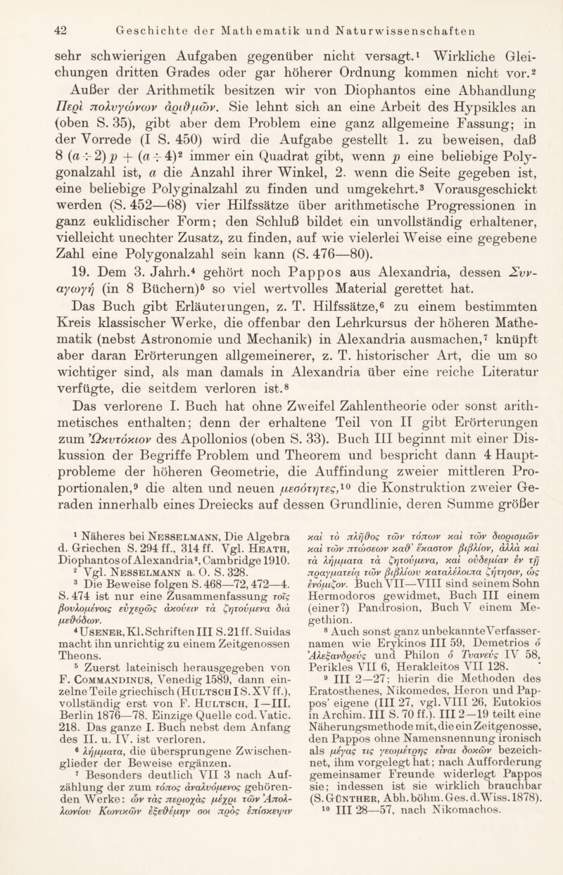 sehr schwierigen Aufgaben gegenüber nicht versagt.1 Wirkliche Glei¬ chungen dritten Grades oder gar höherer Ordnung kommen nicht vor.2 Außer der Arithmetik besitzen wir von Diophantos eine Abhandlung liegt jzolvycbvojv agi&jucbv. Sie lehnt sich an eine Arbeit des Hypsikles an (oben S. 35), gibt aber dem Problem eine ganz allgemeine Fassung; in der Vorrede (I S. 450) wird die Aufgabe gestellt 1. zu beweisen, daß 8 (a 2)p -j- (ap 4)2 immer ein Quadrat gibt, wenn p eine beliebige Poly¬ gonalzahl ist, a die Anzahl ihrer Winkel, 2. wenn die Seite gegeben ist, eine beliebige Polyginalzahl zu finden und umgekehrt.3 Vorausgeschickt werden (S. 452—68) vier Hilfssätze über arithmetische Progressionen in ganz euklidischer Form; den Schluß bildet ein unvollständig erhaltener, vielleicht unechter Zusatz, zu finden, auf wie vielerlei Weise eine gegebene Zahl eine Polygonalzahl sein kann (S. 476—80). 19. Dem 3. Jahrh.4 gehört noch Pappos aus Alexandria, dessen Zvv- aycoyrj (in 8 Büchern)5 so viel wertvolles Material gerettet hat. Das Buch gibt Erläuterungen, z. T. Hilfssätze,6 zu einem bestimmten Kreis klassischer Werke, die offenbar den Lehrkursus der höheren Mathe¬ matik (nebst Astronomie und Mechanik) in Alexandria ausmachen,7 knüpft aber daran Erörterungen allgemeinerer, z. T. historischer Art, die um so wichtiger sind, als man damals in Alexandria über eine reiche Literatur verfügte, die seitdem verloren ist.8 Das verlorene I. Buch hat ohne Zweifel Zahlentheorie oder sonst arith¬ metisches enthalten; denn der erhaltene Teil von II gibt Erörterungen zum ’Qxvtoxiov des Apollonios (oben S. 33). Buch III beginnt mit einer Dis¬ kussion der Begriffe Problem und Theorem und bespricht dann 4 Haupt¬ probleme der höheren Geometrie, die Auffindung zweier mittleren Pro¬ portionalen,9 die alten und neuen /ueoöxrjreg,10 die Konstruktion zweier Ge¬ raden innerhalb eines Dreiecks auf dessen Grundlinie, deren Summe größer 1 Näheres bei Nesselmann, Die Algebra d. Griechen S. 294 ff., 314 ff. Vgl. Heath, Diophantos of Alexandria2, Cambridge 1910. 2 Vgl. Nesselmann a. 0. S. 328. 3 Die Beweise folgen S.468—72,472—4. S. 474 ist nur eine Zusammenfassung roTg ßovXo/usvoig Evyeßojg axovsiv ra £r)zov/usva Öia [AE$6d(OV. 4Usener, Kl. SchriftenIII S.21 ff. Suidas macht ihn unrichtig zu einem Zeitgenossen Theons. 5 Zuerst lateinisch herausgegeben von F. Commandinus, Venedig 1589, dann ein¬ zelne Teile griechisch (HultschIS.XVff.), vollständig erst von F. Hultsch, I—III, Berlin 1876—78. Einzige Quelle cod. Vatic. 218. Das ganze I. Buch nebst dem Anfang des II. u. IV. ist verloren. 6 X^/u/aara, die übersprungene Zwischen¬ glieder der Beweise ergänzen. 7 Besonders deutlich VII 3 nach Auf¬ zählung der zum roiiog ävaXvöfisvog gehören¬ den Werke: wv rag jtEQioyag /usygi rcöv AjtoX- XcOVIOV KtoVlXtoV E^E'&E/UTJV OOI. jlQOg EJTlOXEyiV xai zo jzXrj&og rcäv tojicov xai zoov diogio/uan’ xai rcov jztojoeojv xaß' sxaorov ßißXiov, aXXa xai ra, Xgigiaxa za grjrov/nEva, xai ovÖE/uiav iv zfj Tx.gayixarEtg row ßißXicov xaraXsXoijta Crjzrjoiv, d>g svofuCov. Buch VII—VIII sind seinem Sohn Hermodoros gewidmet, Buch III einem (einer?) Pandrosion, Buch V einem Me- gethion. 8 Auch sonst ganz unbekannte Verfasser¬ namen wie Erykinos III 59, Demetrios o ’AXsigavÖQEvg und Philon o Tvavevg IV 58, Perikies VII 6, Herakleitos VII 128. 9 III 2—27; hierin die Methoden des Eratosthenes, Nikomedes, Heron und Pap¬ pos’ eigene (III 27, vgl. VIII 26, Eutokios in Archim. III S. 70 ff.). III 2-19 teilt eine Näherungsmethode mit, die ein Zeitgenosse, den Pappos ohne Namensnennung ironisch als [isyag ng ysco/uErgrjg sivai doxcöv bezeich¬ net, ihm vorgelegt hat; nach Aufforderung gemeinsamer Freunde widerlegt Pappos sie; indessen ist sie wirklich brauchbar (S. Günther, Abli. böhm. Ges. d.Wiss. 1878). 10 III 28—57, nach Nikomachos.