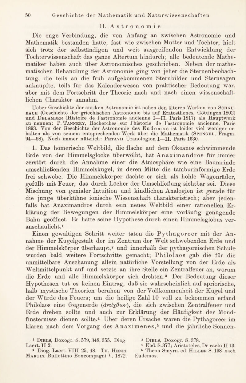 II. Astronomie Die enge Verbindung, die von Anfang an zwischen Astronomie und Mathematik bestanden hatte, fast wie zwischen Mutter und Tochter, hielt sich trotz der selbständigen und weit ausgreifenden Entwicklung der Tochterwissenschaft das ganze Altertum hindurch; alle bedeutende Mathe¬ matiker haben auch über Astronomisches geschrieben. Neben der mathe¬ matischen Behandlung der Astronomie ging von jeher die Sternenbeobach- tung, die teils an die früh aufgekommenen Sternbilder und Sternsagen anknüpfte, teils für das Kalenderwesen von praktischer Bedeutung war, aber mit dem Fortschritt der Theorie nach und nach einen wissenschaft¬ lichen Charakter annahm. Ueber Geschichte der antiken Astronomie ist neben den älteren Werken von Schau¬ bach (Geschichte der griechischen Astronomie bis auf Eratosthenes, Göttingen 1802) und Delambre (Histoire de l'astronomie ancienne I—II, Paris 1817) als Hauptwerk zu nennen: P. Tannery, Recherches sur l’historie de l’astronomie ancienne, Paris 1893. Von der Geschichte der Astronomie des Eudemos ist leider viel weniger er¬ halten ais von seinem entsprechenden Werk über die Mathematik (Spengel, Fragm. 94—98). Noch immer nützlich: Petavii Uranologion I—II, Paris 1630. «*> 1. Das homerische Weltbild, die flache auf dem Okeanos schwimmende Erde von der Himmelsglocke überwölbt, hat Anaximandros für immer zerstört durch die Annahme einer die Atmosphäre wie eine Baumrinde umschließenden Himmelskugel, in deren Mitte die tamburinförmige Erde frei schwebe. Die Himmelskörper dachte er sich als hohle Wagenräder, gefüllt mit Feuer, das durch Löcher der Umschließung sichtbar sei. Diese Mischung von genialer Intuition und kindlichen Analogien ist gerade für die junge überkühne ionische Wissenschaft charakteristisch; aber jeden¬ falls hat Anaximandros durch sein neues Weltbild einer rationellen Er¬ klärung der Bewegungen der Himmelskörper eine vorläufig genügende Bahn geöffnet. Er hatte seine Hypothese durch einen Himmelsglobus ver¬ anschaulicht. 1 Einen gewaltigen Schritt weiter taten die Pythagoreer mit der An¬ nahme der Kugelgestalt der im Zentrum der Welt schwebenden Erde und der Himmelskörper überhaupt,2 und innerhalb der pythagoreischen Schule wurden bald weitere Fortschritte gemacht; Philolaos gab die für die unmittelbare Anschauung allein natürliche Vorstellung von der Erde als Weltmittelpunkt auf und setzte an ihre Stelle ein Zentralfeuer an, worum die Erde und alle Himmelskörper sich drehten.3 Der Bedeutung dieser Hypothesen tut es keinen Eintrag, daß sie wahrscheinlich auf apriorische, halb mystische Theorien beruhen von der Vollkommenheit der Kugel und der Würde des Feuers; um die heilige Zahl 10 voll zu bekommen erfand Philolaos eine Gegenerde (avxi%&cov), die sich zwischen Zentralfeuer und Erde drehen sollte und auch zur Erklärung der Häufigkeit der Mond¬ finsternisse dienen sollte.4 Über deren Ursache waren die Pythagoreer im klaren nach dem Vorgang des Anaximenes,5 und die jährliche Sonnen- 1 Diels, Doxogr. S. 579, 348, 355. Diog. 3 Diels, Doxogr. S. 378. Laert. II 2. 4 Ebd. S.377; Aristoteles, De caelo II13. 2 Diog. Laert. VIII 25, 48. Th. Henri 5 Theon Smyrn. ed. Hiller S. 198 nach Martin, Bullettino Boncompagni V, 1872. Eudemos.