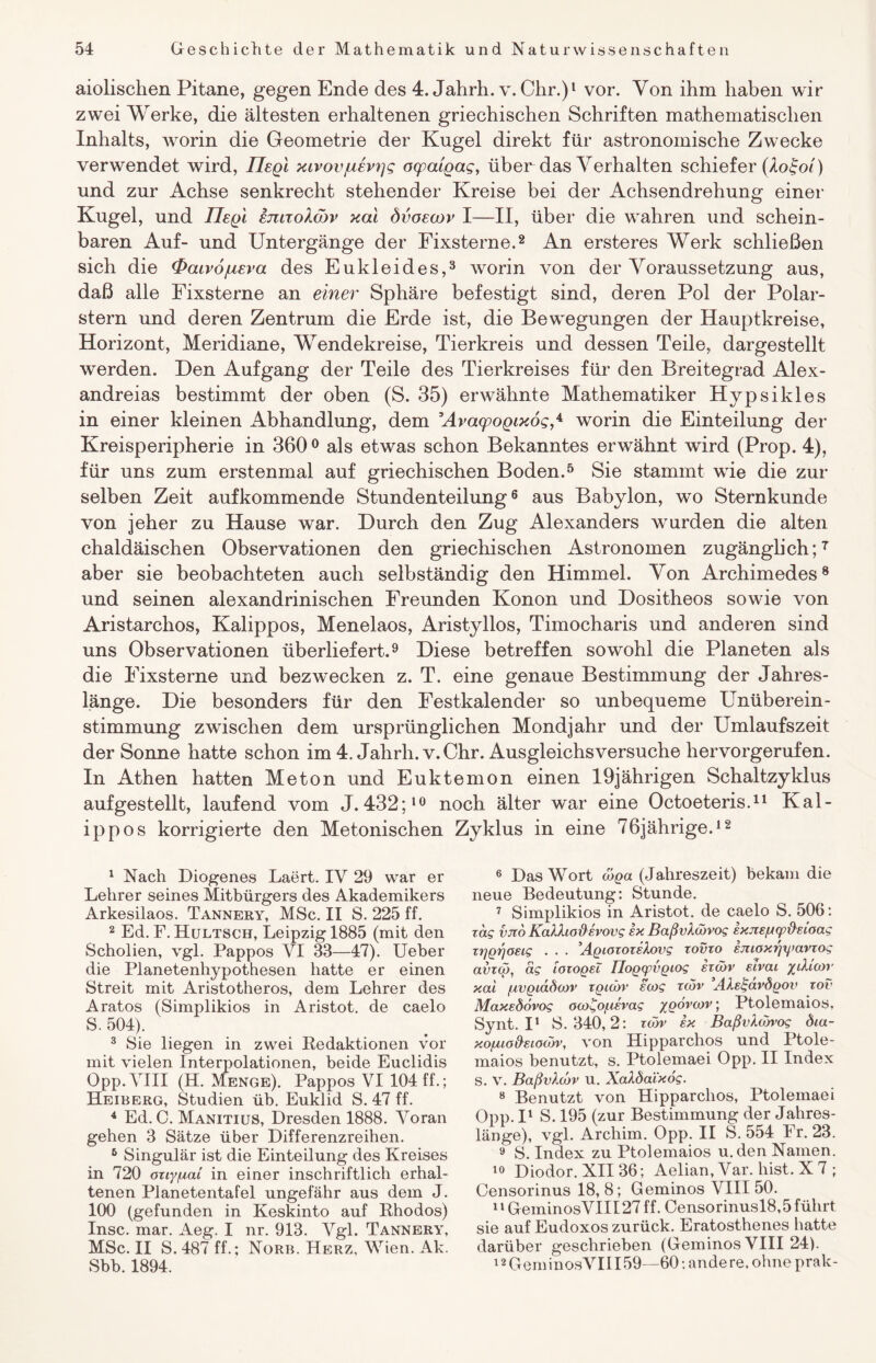 aiolischen Pitane, gegen Ende des 4. Jahrh. v. Chr.)1 vor. Von ihm haben wir zwei Werke, die ältesten erhaltenen griechischen Schriften mathematischen Inhalts, worin die Geometrie der Kugel direkt für astronomische Zwecke verwendet wird, Ilegi xlvovjuevgq ogpaigag, über das Verhalten schiefer (Xo£oi) und zur Achse senkrecht stehender Kreise bei der Achsendrehung einer Kugel, und Ilegi emzolcbv xal dvoscor I—II, über die wahren und schein¬ baren Auf- und Untergänge der Fixsterne.2 An ersteres Werk schließen sich die <Paiv6jueva des Eukleides,3 4 worin von der Voraussetzung aus, daß alle Fixsterne an einer Sphäre befestigt sind, deren Pol der Polar¬ stern und deren Zentrum die Erde ist, die Bewegungen der Hauptkreise, Horizont, Meridiane, Wendekreise, Tierkreis und dessen Teile, dargestellt werden. Den Aufgang der Teile des Tierkreises für den Breitegrad Alex- andreias bestimmt der oben (S. 35) erwähnte Mathematiker Hypsikles in einer kleinen Abhandlung, dem ’AvaqpogixogS worin die Einteilung der Kreisperipherie in 360 0 als etwas schon Bekanntes erwähnt wird (Prop. 4), für uns zum erstenmal auf griechischen Boden.5 Sie stammt wie die zur selben Zeit aufkommende Stundenteilung6 aus Babylon, wo Sternkunde von jeher zu Hause war. Durch den Zug Alexanders wurden die alten chaldäischen Observationen den griechischen Astronomen zugänglich;7 aber sie beobachteten auch selbständig den Himmel. Von Archimedes8 und seinen alexandrinischen Freunden Konon und Dositheos sowie von Aristarchos, Kalippos, Menelaos, Aristyllos, Timocharis und anderen sind uns Observationen überliefert.9 Diese betreffen sowohl die Planeten als die Fixsterne und bezwecken z. T. eine genaue Bestimmung der Jahres¬ länge. Die besonders für den Festkalender so unbequeme Unüberein¬ stimmung zwischen dem ursprünglichen Mondjahr und der Umlaufszeit der Sonne hatte schon im 4. Jahrh. v. Chr. Ausgleichsversuche hervorgerufen. In Athen hatten Meton und Euktemon einen 19jährigen Schaltzyklus aufgestellt, laufend vom J. 432;10 noch älter war eine Octoeteris.11 Kal¬ ippos korrigierte den Metonischen Zyklus in eine 76jährige.12 1 Nach Diogenes Laert. IV 29 war er Lehrer seines Mitbürgers des Akademikers Arkesilaos. Tannery, MSc. II S. 225 ff. 2 Ed. F. Hultsch, Leipzig 1885 (mit den Scholien, vgl. Pappos YI 33—47). Ueber die Planetenhypothesen hatte er einen Streit mit Aristotheros, dem Lehrer des Aratos (Simplikios in Aristot. de caelo S. 504). 3 Sie liegen in zwei Redaktionen vor mit vielen Interpolationen, beide Euclidis Opp.VIII (H. Menge). Pappos VI 104 ff.; Heiberg, Studien üb. Euklid S. 47 ff. 4 Ed. 0. Manitius, Dresden 1888. Voran gehen 3 Sätze über Differenzreihen. 6 Singulär ist die Einteilung des Kreises in 720 otiy/uat in einer inschriftlich erhal¬ tenen Planetentafel ungefähr aus dem J. 100 (gefunden in Keskinto auf Rhodos) Insc. mar. Aeg. I nr. 913. Vgl. Tannery, MSc. II S. 487 ff.; Norb. Herz, Wien. Ak. Sbb. 1894. 6 Das Wort wga (Jahreszeit) bekam die neue Bedeutung: Stunde. 7 Simplikios in Aristot. de caelo S. 506: xag vito KaXXiodevovg ex BaßvXwvog exjiefjfpüeioag xggrjoeig . . . AgiozozeXovg xovxo emoxr/yavxog avxcg, äg loxogel Tlogyvgiog exatv eivai yiXioir xal /uvgiddcov xgiwv ea>g xcov AXelgavdgov xov MaxeÖovog OM^o/uevag ygörcov; Ptolemaios, Synt. I1 S. 340,2: zwv ex BaßvXwvog öia- xofuo&eiocov, von Hipparchos und Ptole¬ maios benutzt, s. Ptolemaei Opp. II Index S. V. BaßvXo'jv u. XaXöal'xög. 8 Benutzt von Hipparchos, Ptolemaei Opp. Il S. 195 (zur Bestimmung der Jahres¬ länge), vgl. Arcliim. Opp. II S. 554 Fr. 23. 9 S. Index zu Ptolemaios u. den Namen. 10 Diodor. XII 36; Aelian, Var. hist. X 7 ; Censorinus 18, 8; Geminos VIII 50. 11 GeminosVIII 27 ff. Censorinusl8,5 führt sie auf Eudoxos zurück. Eratosthenes hatte darüber geschrieben (Geminos VIII 24). 12 GeminosVIII59—60: andere, ohne prak-