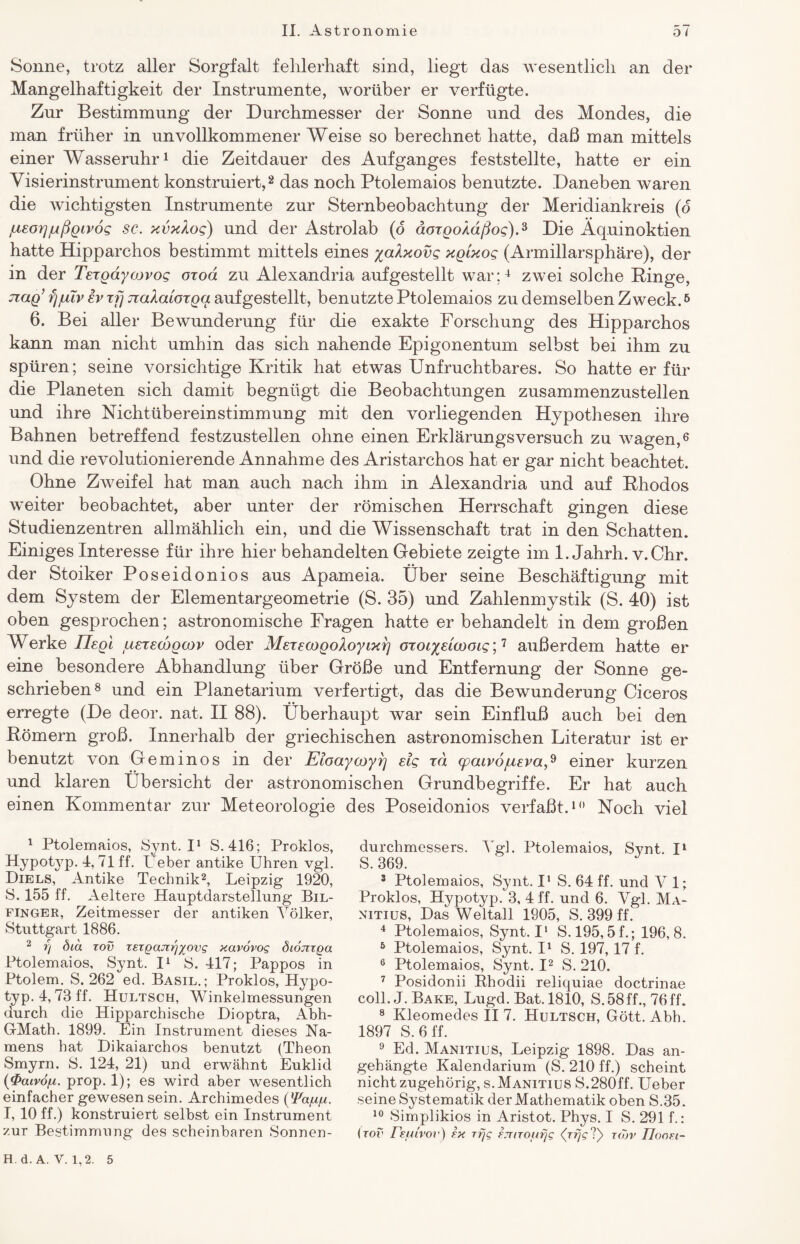 Sonne, trotz aller Sorgfalt fehlerhaft sind, liegt das wesentlich an der Mangelhaftigkeit der Instrumente, worüber er verfügte. Zur Bestimmung der Durchmesser der Sonne und des Mondes, die man früher in unvollkommener Weise so berechnet hatte, daß man mittels einer Wasseruhr1 die Zeitdauer des Aufganges feststellte, hatte er ein Visierinstrument konstruiert,2 das noch Ptolemaios benutzte. Daneben waren die wichtigsten Instrumente zur Sternbeobachtung der Meridiankreis (o jLteor]jußgtvög sc. xvxlog) und der Astrolab (o äoxgoAaßog).3 Die Äquinoktien hatte Hipparchos bestimmt mittels eines yalxovg xgixog (Armillarsphäre), der in der Texgdyojvog oxod zu Alexandria aufgestellt war;4 zwei solche Ringe, Tiag’ fj/uv ev xfj Tialaioxgg aufgestellt, benutzte Ptolemaios zu demselben Zweck.5 6. Bei aller Bewunderung für die exakte Forschung des Hipparchos kann man nicht umhin das sich nahende Epigonentum selbst bei ihm zu spüren; seine vorsichtige Kritik hat etwas Unfruchtbares. So hatte er für die Planeten sich damit begnügt die Beobachtungen zusammenzustellen und ihre Nichtübereinstimmung mit den vorliegenden Hypothesen ihre Bahnen betreffend festzustellen ohne einen Erklärungsversuch zu wagen,6 * und die revolutionierende Annahme des Aristarchos hat er gar nicht beachtet. Ohne Zweifel hat man auch nach ihm in Alexandria und auf Rhodos weiter beobachtet, aber unter der römischen Herrschaft gingen diese Studienzentren allmählich ein, und die Wissenschaft trat in den Schatten. Einiges Interesse für ihre hier behandelten Gebiete zeigte im 1. Jahrh. v.Chr. der Stoiker Poseidonios aus Apameia. Über seine Beschäftigung mit dem System der Elementargeometrie (S. 35) und Zahlenmystik (S. 40) ist oben gesprochen; astronomische Fragen hatte er behandelt in dem großen Werke Uegl ^sxscdgcov oder MexecogoXoyixrj oxoi^dwoig’,1 außerdem hatte er eine besondere Abhandlung über Größe und Entfernung der Sonne ge¬ schrieben8 und ein Planetarium verfertigt, das die Bewunderung Ciceros erregte (De deor. nat. II 88). Überhaupt war sein Einfluß auch bei den Römern groß. Innerhalb der griechischen astronomischen Literatur ist er benutzt von Geminos in der Eloaycoyrj dg xd cpaivofisva,9 einer kurzen und klaren Übersicht der astronomischen Grundbegriffe. Er hat auch einen Kommentar zur Meteorologie des Poseidonios verfaßt.10 Noch viel 1 Ptolemaios, Synt. I1 S. 416; Proklos, Hypotyp. 4, 71 ff. Ueber antike Uhren vgl. Diels, Antike Technik2, Leipzig 1920, S. 155 ff. Aeltere Hauptdarstellung Bil- finger, Zeitmesser der antiken Völker, Stuttgart 1886. 2 rj did rov rsrgajujyovg xavovog öionrga Ptolemaios, Synt. I1 S. 417; Pappos in Ptolem. S. 262 ed. Basil. ; Proklos, Hypo¬ typ. 4,73 ff. Hultsch, Winkelmessungen durch die Hipparchische Di Optra, Abh- GMath. 1899. Ein Instrument dieses Na¬ mens hat Dikaiarchos benutzt (Theon Smyrn. S. 124, 21) und erwähnt Euklid (0atvö/bi. prop. 1); es wird aber wesentlich einfacher gewesen sein. Archimedes ßFa/x/x. I, 10 ff.) konstruiert selbst ein Instrument zur Bestimmung des scheinbaren Sonnen¬ durchmessers. Vgl. Ptolemaios, Synt. I1 S. 369. 3 Ptolemaios, Synt. I1 S. 64 ff. und V 1; Proklos, Hypotyp. 3, 4 ff. und 6. Vgl. Ma- nitius, Das Weltall 1905, S. 399 ff. 4 Ptolemaios, Synt. I1 S. 195,5 f.; 196,8. 5 Ptolemaios, Synt. I1 S. 197, 17 f. 6 Ptolemaios, Synt. I2 S. 210. 7 Posidonii Bhodii reliquiae doctrinae coli. J. Bake, Lugd. Bat. 1810, S.58ff., 76ff. 8 Kleomedes II 7. Hultsch, Gott. Abh. 1897 S. 6 ff. 9 Ed. Manitius, Leipzig 1898. Das an¬ gehängte Kalendarium (S. 210 ff.) scheint nicht zugehörig, s. Manitius S.280ff. Ueber seine Systematik der Mathematik oben S.35. 10 Simplikios in Aristot. Phys. I S. 291 f.: (rov refuvov) f.x rfjg Fjuroufjg <Vty ?) rojv Tloon- H.d.A. V. 1,2. 5