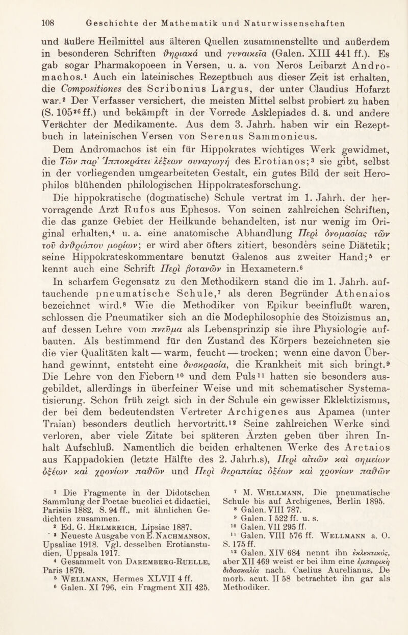 und äußere Heilmittel aus älteren Quellen zusammenstellte und außerdem in besonderen Schriften ftrjgtaxä und yvvatxeta (Galen. XIII 441 ff.). Es gab sogar Pharmakopoeen in Versen, u. a. von Neros Leibarzt Andro- machos.1 Auch ein lateinisches Rezeptbuch aus dieser Zeit ist erhalten, die Compositiones des Scribonius Largus, der unter Claudius Hofarzt war.2 Der Verfasser versichert, die meisten Mittel selbst probiert zu haben (S. 10526ff.) und bekämpft in der Vorrede Asklepiades d. ä. und andere Verächter der Medikamente. Aus dem 3. Jahrh. haben wir ein Rezept¬ buch in lateinischen Versen von Serenus Sammonicus. Dem Andromachos ist ein für Hippokrates wichtiges Werk gewidmet, die Tojv nag' Tjtnoxgdxet ke^ecov ovvayojyrj des Erotianos;3 sie gibt, selbst in der vorliegenden umgearbeiteten Gestalt, ein gutes Bild der seit Hero- philos blühenden philologischen Hippokratesforschung. Die hippokratische (dogmatische) Schule vertrat im 1. Jahrh. der her¬ vorragende Arzt Rufos aus Ephesos. Von seinen zahlreichen Schriften, die das ganze Gebiet der Heilkunde behandelten, ist nur wenig im Ori¬ ginal erhalten,4 u. a. eine anatomische Abhandlung liegt övojuaotag tojv tov ävftgojnov juogtojv; er wird aber öfters zitiert, besonders seine Diätetik; seine Hippokrateskommentare benutzt Galenos aus zweiter Hand;5 er kennt auch eine Schrift liegt ßoxavdjv in Hexametern.6 In scharfem Gegensatz zu den Methodikern stand die im 1. Jahrh. auf¬ tauchende pneumatische Schule,7 als deren Begründer Athenaios bezeichnet wird.8 Wie die Methodiker von Epikur beeinflußt waren, schlossen die Pneumatiker sich an die Modephilosophie des Stoizismus an, auf dessen Lehre vom nvevpa als Lebensprinzip sie ihre Physiologie auf- bauten. Als bestimmend für den Zustand des Körpers bezeichneten sie die vier Qualitäten kalt — warm, feucht — trocken; wenn eine davon Über¬ hand gewinnt, entsteht eine övoxgaota, die Krankheit mit sich bringt.9 Die Lehre von den Fiebern10 und dem Puls11 hatten sie besonders aus¬ gebildet, allerdings in überfeiner Weise und mit schematischer Systema¬ tisierung. Schon früh zeigt sich in der Schule ein gewisser Eklektizismus, der bei dem bedeutendsten Vertreter Archigenes aus Apamea (unter Traian) besonders deutlich hervortritt.12 Seine zahlreichen Werke sind verloren, aber viele Zitate bei späteren Ärzten geben über ihren In¬ halt Aufschluß. Namentlich die beiden erhaltenen Werke des Aretaios aus Kappadokien (letzte Hälfte des 2. Jahrh.s), liegt ahtojv xat cnyuetcov ö£eajv xat ygovtojv naftojv und liegt fieganetag otgeojv xat ygovtojv naftojv 1 Die Fragmente in der Didotschen Sammlung der Poetae bucolici et didactici, Parisiis 1882, S. 94 ff., mit ähnlichen Ge¬ dichten zusammen. 2 Ed. G. Helmreich, Lipsiae 1887. 8 Neueste Ausgabe von E.Nachmanson, Upsaliae 1918. Vgl. desselben Erotianstu- dien, Uppsala 1917. 4 Gesammelt von Daremberg-Kuelle, Paris 1879. 5 Wellmann, Hermes XLVII4ff. 6 Galen. XI 796, ein Fragment XII 425. 7 M. Wellmann, Die pneumatische Schule bis auf Archigenes, Berlin 1895. 8 Galen. VIII 787. 9 Galen. I 522 ff. u. s. 10 Galen. VII 295 ff. 11 Galen. VIII 576 ff. Wellmann a. 0. S. 175 ff. 12 Galen. XIV 684 nennt ihn exkexrixog, aber XII 469 weist er bei ihm eine ijujietgcxg öiöaoxalia nach. Caelius Aurelianus, De morb. acut. II 58 betrachtet ihn gar als Methodiker.