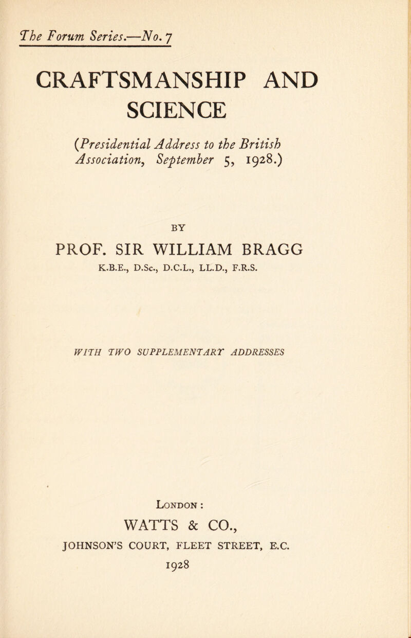 CRAFTSMANSHIP AND SCIENCE {Presidential Address to the British Association^ September 5, 1928.) BY PROF. SIR WILLIAM BRAGG K.B.E., D.Sc., D.C.L.j LL.D., F.R.S. WITH TPFO SUPPLEMENTARr ADDRESSES London : WATTS & CO., JOHNSON’S COURT, FLEET STREET, E.C. 1928