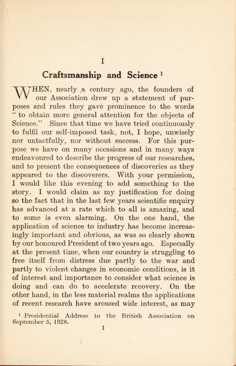 Craftsmanship and Science ^ ^TTHEN, nearly a century ago, the founders of V V our Association drew up a statement of pur¬ poses and rules they gave prominence to the words “ to obtain more general attention for the objects of Science.” Since that time we have tried continuously to fulfil our self-imposed task, not, I hope, unwisely nor untactfully, nor without success. For this pur¬ pose we have on many occasions and in many ways endeavoured to describe the progress of our researches, and to present the consequences of discoveries as they appeared to the discoverers. With your permission, I would like this evening to add something to the story. I would claim as my justification for doing so the fact that in the last few years scientific enquiry has advanced at a rate which to all is amazing, and to some is even alarming. On the one hand, the application of science to industry has become increas¬ ingly important and obvious, as was so clearly shown by our honoured President of two years ago. Especially at the present time, when our country is struggling to free itself from distress due partly to the war and partly to violent changes in economic conditions, is it of interest and importance to consider what science is doing and can do to accelerate recovery. On the other hand, in the less material realms the applications of recent research have aroused wide interest, as may 1 Presidential Address to the British Association on September 6, 1928. 1