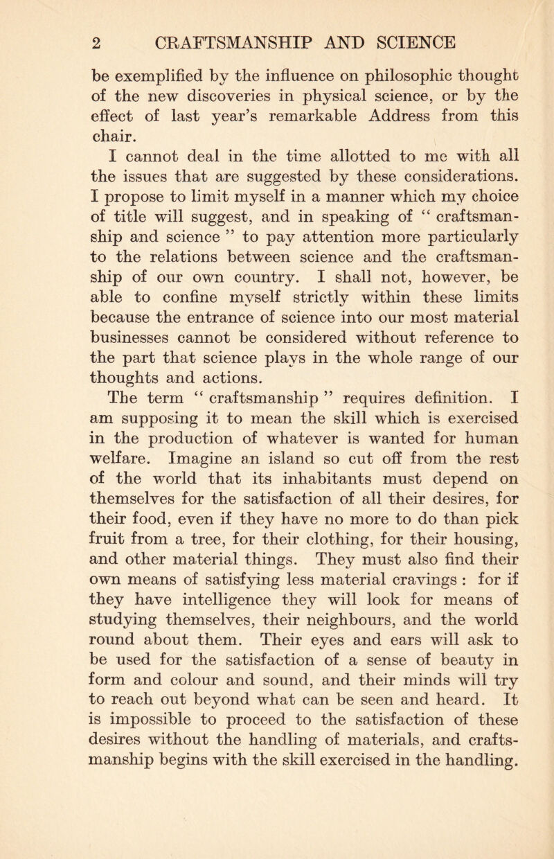 be exemplified by the influence on philosophic thought of the new discoveries in physical science, or by the effect of last year’s remarkable Address from this chair. I cannot deal in the time allotted to me with all the issues that are suggested by these considerations. I propose to limit myself in a manner which my choice of title will suggest, and in speaking of “ craftsman¬ ship and science ” to pay attention more particularly to the relations between science and the craftsman¬ ship of our own country. I shall not, however, be able to confine myself strictly within these limits because the entrance of science into our most material businesses cannot be considered without reference to the part that science plays in the whole range of our thoughts and actions. The term “ craftsmanship ” requires definition. I am supposing it to mean the skill which is exercised in the production of whatever is wanted for human welfare. Imagine an island so cut off from the rest of the world that its inhabitants must depend on themselves for the satisfaction of all their desires, for their food, even if they have no more to do than pick fruit from a tree, for their clothing, for their housing, and other material things. They must also find their own means of satisfying less material cravings : for if they have intelligence they will look for means of studying themselves, their neighbours, and the world round about them. Their eyes and ears will ask to be used for the satisfaction of a sense of beauty in form and colour and sound, and their minds will try to reach out beyond what can be seen and heard. It is impossible to proceed to the satisfaction of these desires without the handling of materials, and crafts¬ manship begins with the skill exercised in the handling.
