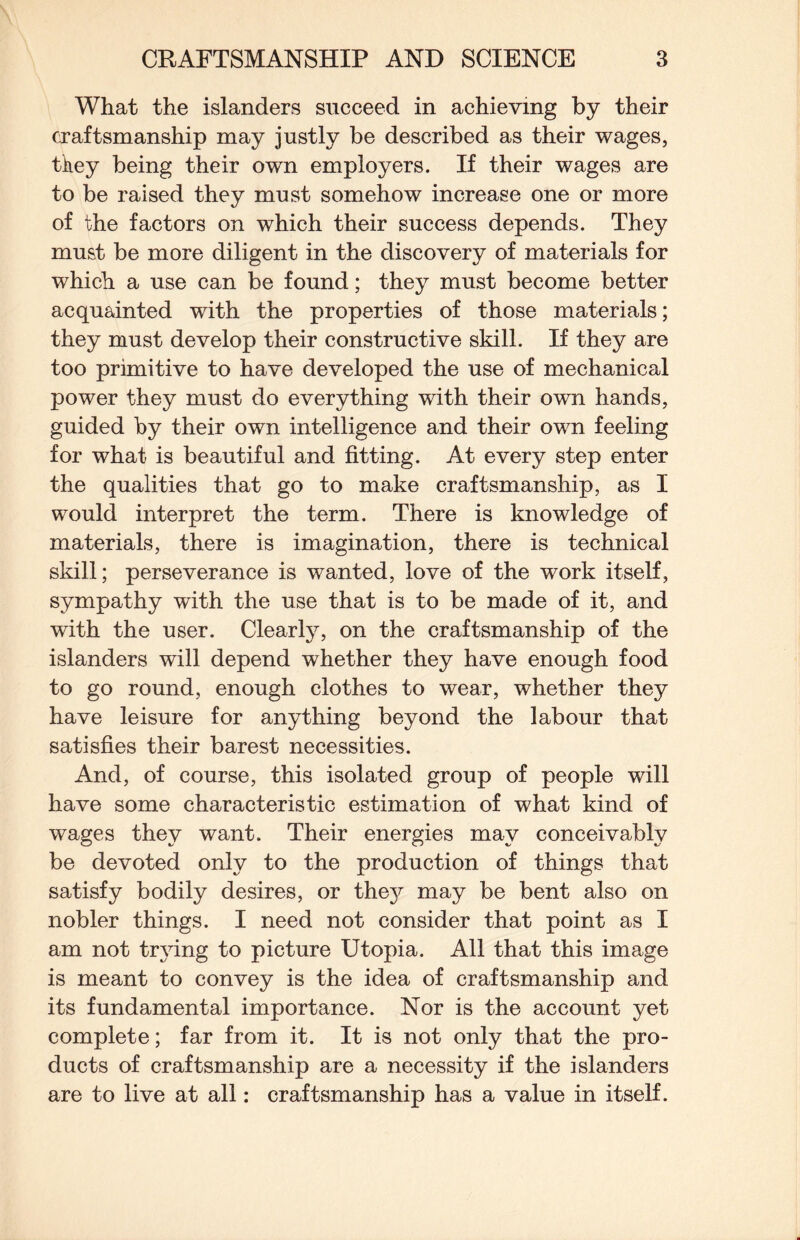 What the islanders succeed in achieving by their craftsmanship may justly be described as their wages, tkey being their own employers. If their wages are to be raised they must somehow increase one or more of the factors on which their success depends. They must be more diligent in the discovery of materials for which a use can be found; they must become better acquainted with the properties of those materials; they must develop their constructive skill. If they are too primitive to have developed the use of mechanical power they must do everything with their own hands, guided by their own intelligence and their own feeling for what is beautiful and fitting. At every step enter the qualities that go to make craftsmanship, as I would interpret the term. There is knowledge of materials, there is imagination, there is technical skill; perseverance is wanted, love of the work itself, sympathy with the use that is to be made of it, and with the user. Clearly, on the craftsmanship of the islanders will depend whether they have enough food to go round, enough clothes to wear, whether they have leisure for anything beyond the labour that satisfies their barest necessities. And, of course, this isolated group of people will have some characteristic estimation of what kind of wages they want. Their energies may conceivably be devoted only to the production of things that satisfy bodily desires, or they may be bent also on nobler things. I need not consider that point as I am not trjdng to picture Utopia. All that this image is meant to convey is the idea of craftsmanship and its fundamental importance. Nor is the account yet complete; far from it. It is not only that the pro¬ ducts of craftsmanship are a necessity if the islanders are to live at all: craftsmanship has a value in itself.