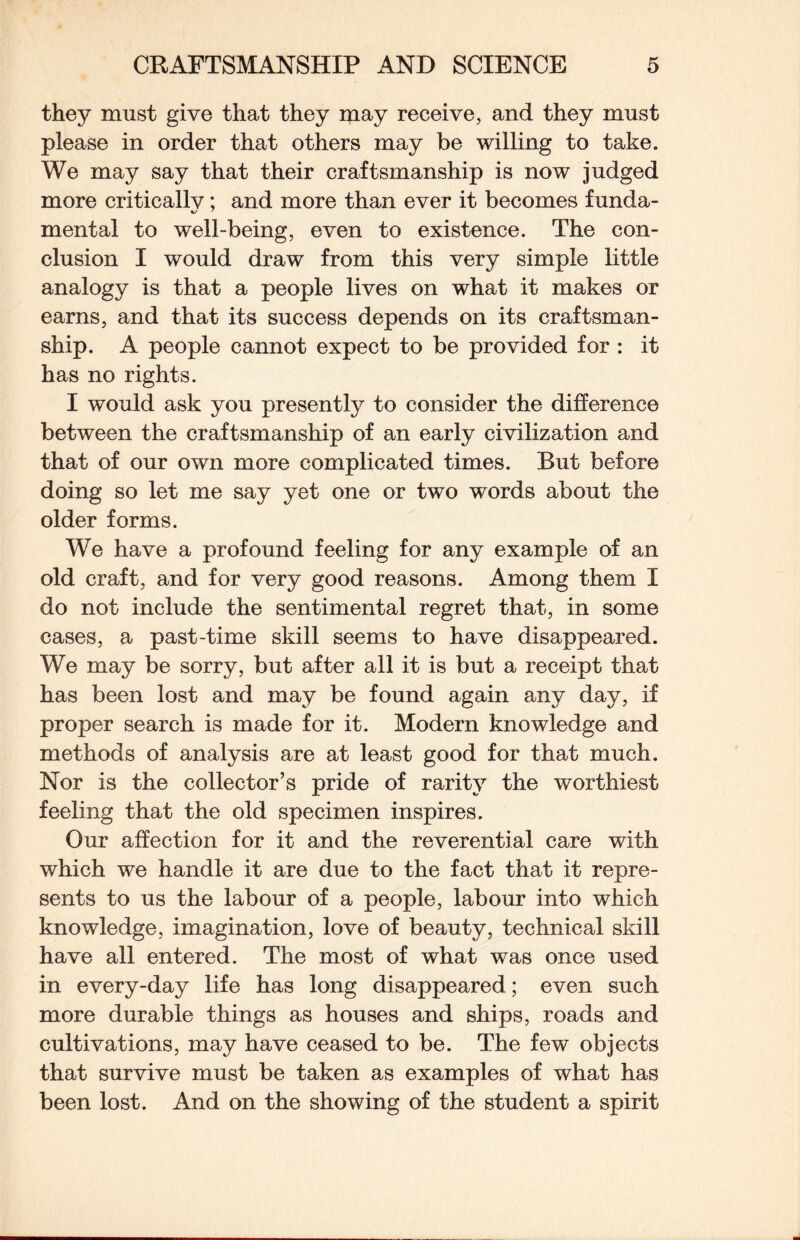 they must give that they may receive, and they must please in order that others may be willing to take. We may say that their craftsmanship is now judged more criticallv; and more than ever it becomes funda- mental to well-being, even to existence. The con¬ clusion I would draw from this very simple little analogy is that a people lives on what it makes or earns, and that its success depends on its craftsman¬ ship. A people cannot expect to be provided for : it has no rights. I would ask you presently to consider the difference between the craftsmanship of an early civilization and that of our own more complicated times. But before doing so let me say yet one or two words about the older forms. We have a profound feeling for any example of an old craft, and for very good reasons. Among them I do not include the sentimental regret that, in some cases, a past-time skill seems to have disappeared. We may be sorry, but after all it is but a receipt that has been lost and may be found again any day, if proper search is made for it. Modern knowledge and methods of analysis are at least good for that much. Nor is the collector’s pride of rarity the worthiest feeling that the old specimen inspires. Our affection for it and the reverential care with which we handle it are due to the fact that it repre¬ sents to us the labour of a people, labour into which knowledge, imagination, love of beauty, technical skill have all entered. The most of what was once used in every-day life has long disappeared; even such more durable things as houses and ships, roads and cultivations, may have ceased to be. The few objects that survive must be taken as examples of what has been lost. And on the showing of the student a spirit