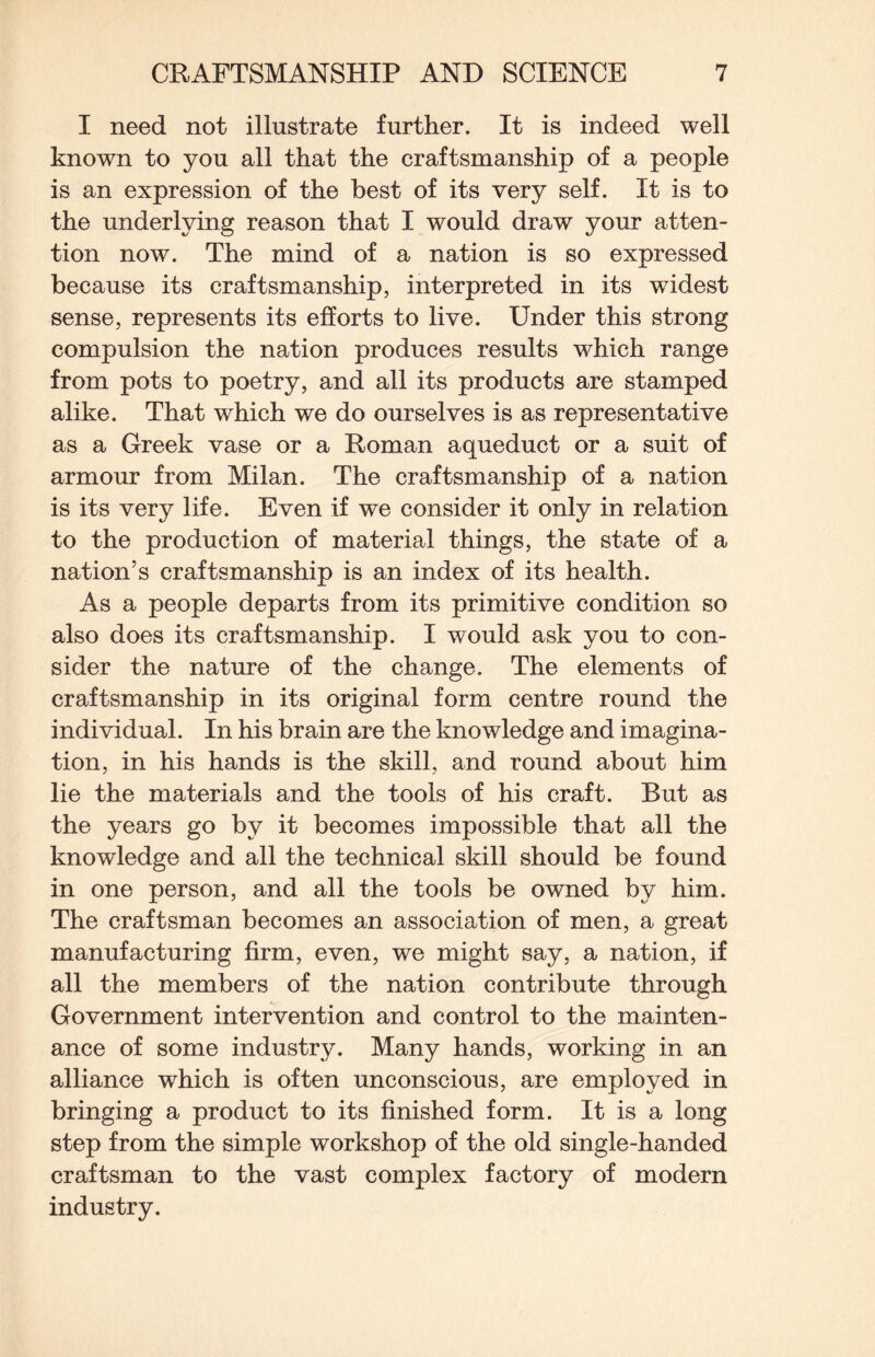 I need not illustrate further. It is indeed well known to you all that the craftsmanship of a people is an expression of the best of its very self. It is to the underlying reason that I would draw your atten¬ tion now. The mind of a nation is so expressed because its craftsmanship, interpreted in its widest sense, represents its efforts to live. Under this strong compulsion the nation produces results which range from pots to poetry, and all its products are stamped alike. That which we do ourselves is as representative as a Greek vase or a Roman aqueduct or a suit of armour from Milan. The craftsmanship of a nation is its very life. Even if we consider it only in relation to the production of material things, the state of a nation’s craftsmanship is an index of its health. As a people departs from its primitive condition so also does its craftsmanship. I would ask you to con¬ sider the nature of the change. The elements of craftsmanship in its original form centre round the individual. In his brain are the knowledge and imagina¬ tion, in his hands is the skill, and round about him lie the materials and the tools of his craft. But as the years go by it becomes impossible that all the knowledge and all the technical skill should be found in one person, and all the tools be owned by him. The craftsman becomes an association of men, a great manufacturing firm, even, we might say, a nation, if all the members of the nation contribute through Government intervention and control to the mainten¬ ance of some industry. Many hands, working in an alliance which is often unconscious, are employed in bringing a product to its finished form. It is a long step from the simple workshop of the old single-handed craftsman to the vast complex factory of modern industry.