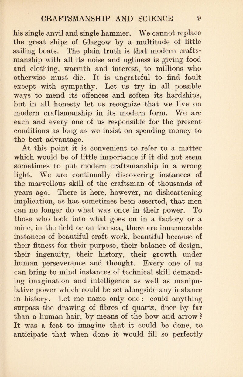 his single anvil and single hammer. We cannot replace the great ships of Glasgow by a multitude of little sailing boats. The plain truth is that modern crafts¬ manship with all its noise and ugliness is giving food and clothing, warmth and interest, to millions who otherwise must die. It is ungrateful to find fault except with sympathy. Let us try in all possible ways to mend its offences and soften its hardships, but in all honesty let us recognize that we live on modern craftsmanship in its modern form. We are each and every one of us responsible for the present conditions as long as we insist on spending money to the best advantage. At this point it is convenient to refer to a matter which would be of little importance if it did not seem sometimes to put modern craftsmanship in a wrong light. We are continually discovering instances of the marvellous skill of the craftsman of thousands of years ago. There is here, however, no disheartening implication, as has sometimes been asserted, that men can no longer do what was once in their power. To those who look into what goes on in a factory or a mine, in the field or on the sea, there are innumerable instances of beautiful craft work, beautiful because of their fitness for their purpose, their balance of design, their ingenuity, their history, their growth under human perseverance and thought. Every one of us can bring to mind instances of technical skill demand¬ ing imagination and intelligence as well as manipu¬ lative power which could be set alongside any instance in history. Let me name only one : could anything surpass the drawing of fibres of quartz, finer by far than a human hair, by means of the bow and arrow ? It was a feat to imagine that it could be done, to anticipate that when done it would fill so perfectly