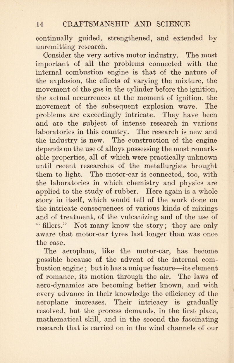 continually guided, strengthened, and extended by unremitting research. Consider the very active motor industry. The most important of all the problems connected with the internal combustion engine is that of the nature of the explosion, the effects of varying the mixture, the movement of the gas in the cylinder before the ignition, the actual occurrences at the moment of ignition, the movement of the subsequent explosion wave. The problems are exceedingly intricate. They have been and are the subject of intense research in various laboratories in this country. The research is new and the industry is new. The construction of the engine depends on the use of alloys possessing the most remark¬ able properties, all of which were practically unknown until recent researches of the metallurgists brought them to light. The motor-car is connected, too, with the laboratories in which chemistry and physics are applied to the study of rubber. Here again is a whole story in itself, which would tell of the work done on the intricate consequences of various kinds of mixings and of treatment, of the vulcanizing and of the use of “ fillers.” Not many know the story; they are only aware that motor-car tyres last longer than was once the case. The aeroplane, like the motor-car, has become possible because of the advent of the internal com¬ bustion engine; but it has a unique feature—its element of romance, its motion through the air. The laws of aero-dynamics are becoming better known, and with every advance in their knowledge the efficiency of the aeroplane increases. Their intricacy is gradually resolved, but the process demands, in the first place, mathematical skill, and in the second the fascinating research that is carried on in the wind channels of our