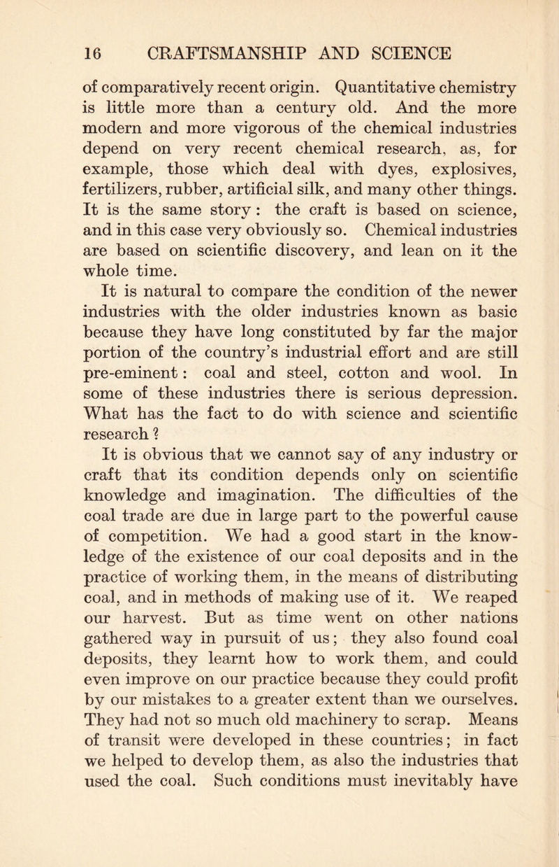 of comparatively recent origin. Quantitative chemistry is little more than a centurv old. And the more modern and more vigorous of the chemical industries depend on very recent chemical research, as, for example, those which deal with dyes, explosives, fertilizers, rubber, artificial silk, and many other things. It is the same storv : the craft is based on science, and in this case very obviously so. Chemical industries are based on scientific discovery, and lean on it the whole time. It is natural to compare the condition of the newer industries with the older industries known as basic because they have long constituted by far the major portion of the country’s industrial effort and are still pre-eminent: coal and steel, cotton and wool. In some of these industries there is serious depression. What has the fact to do with science and scientific research ? It is obvious that we cannot say of any industry or craft that its condition depends only on scientific knowledge and imagination. The difficulties of the coal trade are due in large part to the powerful cause of competition. We had a good start in the know¬ ledge of the existence of our coal deposits and in the practice of working them, in the means of distributing coal, and in methods of making use of it. We reaped our harvest. But as time went on other nations gathered way in pursuit of us; they also found coal deposits, they learnt how to work them, and could even improve on our practice because they could profit by our mistakes to a greater extent than we ourselves. They had not so much old machinery to scrap. Means of transit were developed in these countries; in fact we helped to develop them, as also the industries that used the coal. Such conditions must inevitably have