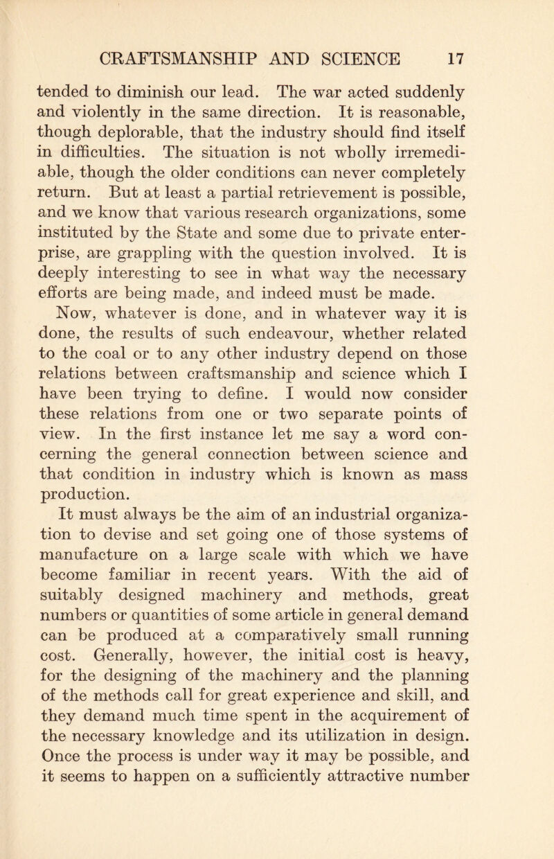 tended to diminish our lead. The war acted suddenly and violently in the same direction. It is reasonable, though deplorable, that the industry should find itself in difficulties. The situation is not wholly irremedi¬ able, though the older conditions can never completely return. But at least a partial retrievement is possible, and we know that various research organizations, some instituted by the State and some due to private enter¬ prise, are grappling with the question involved. It is deeply interesting to see in what way the necessary efforts are being made, and indeed must be made. Now, whatever is done, and in whatever way it is done, the results of such endeavour, whether related to the coal or to any other industry depend on those relations between craftsmanship and science which I have been trying to define. I would now consider these relations from one or two separate points of view. In the first instance let me say a word con¬ cerning the general connection between science and that condition in industry which is known as mass production. It must always be the aim of an industrial organiza¬ tion to devise and set going one of those systems of manufacture on a large scale with which we have become familiar in recent years. With the aid of suitably designed machinery and methods, great numbers or quantities of some article in general demand can be produced at a comparatively small running cost. Generally, however, the initial cost is heavy, for the designing of the machinery and the planning of the methods call for great experience and skill, and they demand much time spent in the acquirement of the necessary knowledge and its utilization in design. Once the process is under way it may be possible, and it seems to happen on a sufficiently attractive number