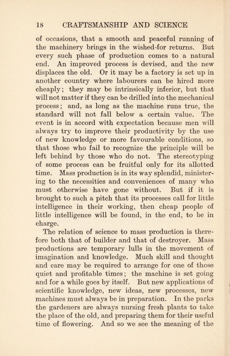 of occasions, that a smooth and peaceful running of the machinery brings in the wished-for returns. But every such phase of production comes to a natural end. An improved process is devised, and the new displaces the old. Or it may be a factory is set up in another country where labourers can be hired more cheaply; they may be intrinsically inferior, but that will not matter if they can be drilled into the mechanical process; and, as long as the machine runs true, the standard will not fall below a certain value. The event is in accord with expectation because men will always try to improve their productivity by the use of new knowledge or more favourable conditions, so that those who fail to recognize the principle will be left behind by those who do not. The stereotyping of some process can be fruitful only for its allotted time. Mass production is in its way splendid, minister¬ ing to the necessities and conveniences of many who must otherwise have gone without. But if it is brought to such a pitch that its processes call for little intelligence in their working, then cheap people of little intelligence will be found, in the end, to be in charge. The relation of science to mass production is there¬ fore both that of builder and that of destroyer. Mass productions are temporary lulls in the movement of imagination and knowledge. Much skill and thought and care may be required to arrange for one of those quiet and profitable times; the machine is set going and for a while goes by itself. But new applications of scientific knowledge, new ideas, new processes, new machines must always be in preparation. In the parks the gardeners are always nursing fresh plants to take the place of the old, and preparing them for their useful time of flowering. And so we see the meaning of the